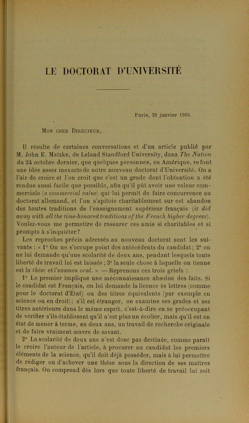 LE DOCTOR AT D’UNIVERSJTE Paris, 28 janvier 1902. « Mon cuer Directeur, 11 resulte de certaines conversations et d’un article public par M. John E. Malzke, de Leland Standford University, dans The Nation du 24 octobre dernier, que quelques personnes, en Am^rique, sefont une idee assez inexactede noire nouveau doctorat d’Universite. On a l’air de croire et Ton croit que c’esl un grade dont l’obtention a et£ rendue aussi facile que possible, afin qu’il put avoir une valeur com- merciale (a commercial value) qui lui permit de faire concurrence au doctorat allemand, et Ton s’apitoie charitablement sur cet abandon des hautes traditions de l’enseignement sup^rieur francais [it did aivaxj ivith all the time-honored traditions of the French higher degrees). Voulez-vous me permettre de rassurer ces amis si charitables et si prompts h s'inquieter? Les reproches precis adresses au nouveau doctorat sont les sui- vants : « 1° On ne s’occupe point des antecedents du candidat; 2° on ne lui demande qu’une scolarite de deux ans, pendant lesquels toute liberte de travail lui est laiss^e ; 3° laseule chose h laquelle on tienne est la these etl'examen oral. » —Reprenons ces trois griefs : 1° Le premier implique une meconnaissance absolue des faits. Si le candidat est Francais, on lui demande la licence es lettres (comme pour le doctorat d’Etat) ou des litres equivalents (par exemple en science ou en droit); s’il est Granger, on examine ses grades et ses titres anterieurs dans le meme esprit, c’est-h-dire en se pr^occupant de verifier s’ils etablissent qu’il n’est plus un ecolier, mais qu’il est en 6tat de mener & terme, en deux ans, un travail de recherche originate et de faire vraiment oeuvre de savant. 2° Lascolarit4 de deux ans n’est done pas destinee, comme parail le croire l’auteur de l’article, h procurer au candidat les premiers elements de la science, qu’il doit dejh poss^der, mais h lui permettre de r^diger ou d'achever une these sous la direction de ses maitres francais. On comprend des lors que toute liberty de travail lui soit