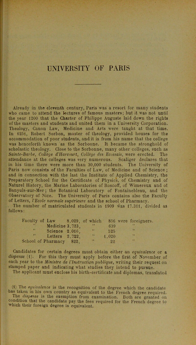 UNIVERSITY OF PARIS Already in the eleventh century, Paris was a resort for many students who came to attend the lectures of famous masters; but it was not until the year 1200 that the Charter of Philippe Auguste laid down the rights of the masters and students and united them in a University Corporation. Theology, Canon Law, Medicine and Arts were taught at that time. In 1251, Robert Sorbon, master of theology, provided houses for the accommodation of poor students, and it is from his name that the college was henceforth known as the Sorbonne. It became the stronghold of scholastic theology. Close to the Sorbonne, many other colleges, such as Sainte-Barbe, College d'Harcourt, College des Ecossais, were erected. The attendance at the colleges was very numerous. Scaliger declares that in his time there were more than 30,000 students. The University of Paris now consists of the Faculties of Law, of Medicine and of Science ; and in connection with the last the Institute of Applied Chemistry, the Preparatory School for the Certificate of Physics, of Chemistry and of Naturel History, the Marine Laboratories of RoscofT, of Wimereux and ot Banyuls-sur-Mer; the Botanical Laboratory of Fontainebleau, and the Observatory of Nice. The University of Paris contains also the Faculty of Letters, I'Ecole normale superieure and the school of Pharmacy. The number of matriculated students in 1909 was 17.311, divided as follows: Faculty of Law 8.029, of which 856 were foreigners. Medicine 3.723, ” 639 Science 2.016,  525 ” Letters 2.722, ” 1.020 School of Pharmacy 822, ” 22 Candidates for certain degrees must obtain either an equivalence or a dispense (1). For this they must apply before the first of November of each year to the Ministre de I'Instruction publique, writing their request on stamped paper and indicating what studies they intend to pursue. The applicant must enclose his birth-certificate and diplomas, translated (1) The equivalence is the recognition of the degree which the candidate has taken in his own country as equivalent to the French degree required. The dispense is the exemption from examination. Both are granted on condition that the candidate pay the fees required for the French degree to which their foreign degree is equivalent.