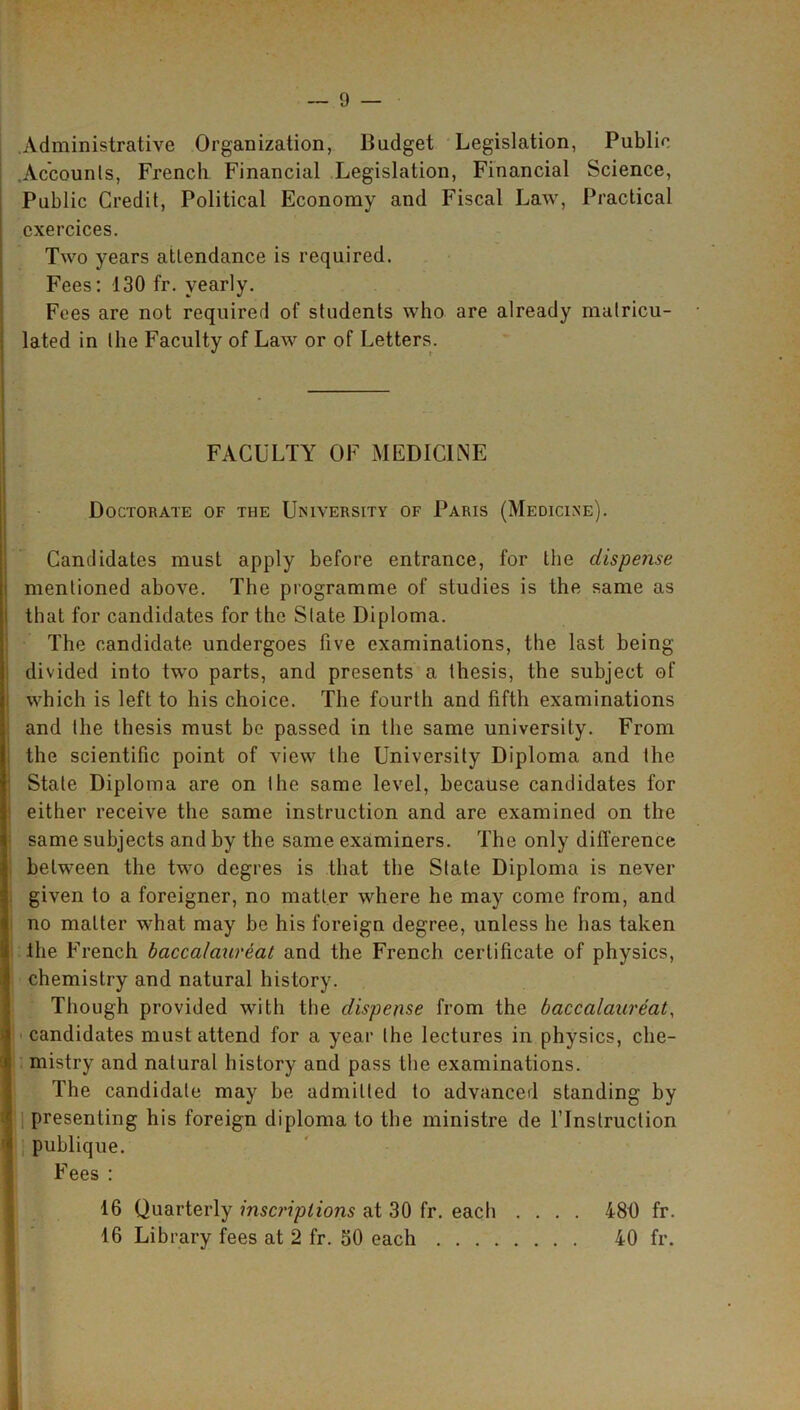 Administrative Organization, Budget Legislation, Public Accounts, French Financial Legislation, Financial Science, Public Credit, Political Economy and Fiscal Law, Practical cxercices. Two years attendance is required. Fees: 130 fr. yearly. Fees are not required of students who are already matricu- lated in the Faculty of Law or of Letters. FACULTY OF MEDIClLNE Doctorate of the University of Paris (Medicine). Candidates must apply before entrance, for the dispense mentioned above. The programme of studies is the same as that for candidates for the Slate Diploma. The candidate undergoes five examinations, the last being divided into two parts, and presents a thesis, the subject of which is left to his choice. The fourth and fifth examinations and the thesis must be passed in the same university. From the scientific point of view the University Diploma and the State Diploma are on the same level, because candidates for either receive the same instruction and are examined on the same subjects and by the same examiners. The only difference between the two degres is that the State Diploma is never given to a foreigner, no matter where he may come from, and no matter what may be his foreign degree, unless he has taken the French baccalaureat and the French certificate of physics, chemistry and natural history. Though provided with the dispense from the baccalaureat, candidates must attend for a year the lectures in physics, che- mistry and natural history and pass the examinations. The candidate may be admitted to advanced standing by presenting his foreign diploma to the ministre de lTnstruction publique. Fees : 16 Quarterly inscriptions at 30 fr. each .... 481) fr. 16 Library fees at 2 fr. 30 each 40 fr.