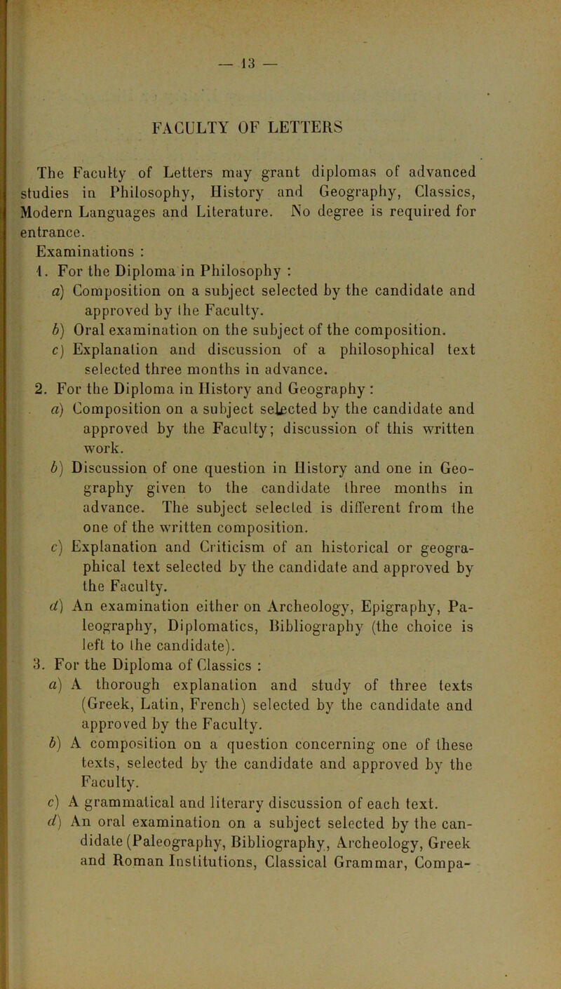 FACULTY OF LETTERS The Faculty of Letters may grant diplomas of advanced studies in Philosophy, History and Geography, Classics, Modern Languages and Literature. No degree is required for entrance. Examinations : \. For the Diploma in Philosophy : a) Composition on a subject selected by the candidate and approved by the Faculty. b) Oral examination on the subject of the composition. c) Explanation and discussion of a philosophical text selected three months in advance. 2. For the Diploma in History and Geography : a) Composition on a subject selected by the candidate and approved by the Faculty; discussion of this written work. b) Discussion of one question in History and one in Geo- graphy given to the candidate three months in advance. The subject selected is different from the one of the written composition. c) Explanation and Criticism of an historical or geogra- phical text selected by the candidate and approved by the Faculty. d) An examination either on Archeology, Epigraphy, Pa- leography, Diplomatics, Bibliography (the choice is left to the candidate). 3. For the Diploma of Classics : a) A thorough explanation and study of three texts (Greek, Latin, French) selected by the candidate and approved by the Faculty. b) A composition on a question concerning one of these texts, selected by the candidate and approved by the Faculty. c) A grammatical and literary discussion of each text. d) An oral examination on a subject selected by the can- didate (Paleography, Bibliography, Archeology, Greek and Roman Institutions, Classical Grammar, Compa-