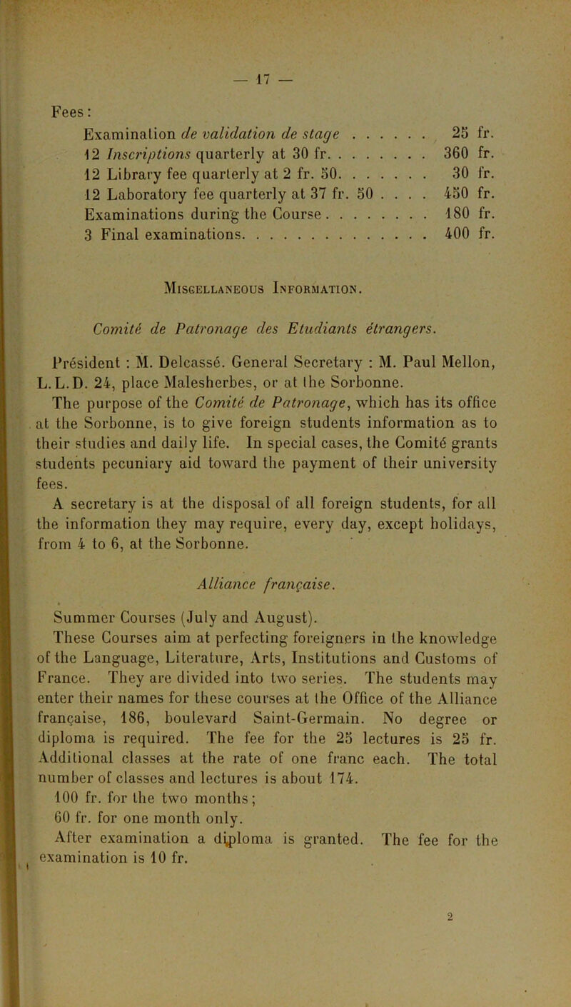 Fees: Examination de validation de stage 25 fr. 12 Inscriptions quarterly at 30 fr 360 fr. 12 Library fee quarterly at 2 fr. 50 30 fr. 12 Laboratory fee quarterly at 37 fr. 50 ... . 450 fr. Examinations during the Course 180 fr. 3 Final examinations 400 fr. Miscellaneous Information. Comite de Patronage cles Etudiants etrangers. President : M. Delcasse. General Secretary : M. Paul Mellon, L.L.D. 24, place Malesherbes, or at the Sorbonne. The purpose of the Comite de Patronage, which has its office at the Sorbonne, is to give foreign students information as to their studies and daily life. In special cases, the Comitd grants students pecuniary aid toward the payment of their university fees. A secretary is at the disposal of all foreign students, for all the information they may require, every day, except holidays, from 4 to 6, at the Sorbonne. Alliance frangaise. Summer Courses (July and August). These Courses aim at perfecting foreigners in the knowledge of the Language, Literature, Arts, Institutions and Customs of France. They are divided into two series. The students may enter their names for these courses at the Office of the Alliance francaise, 186, boulevard Saint-Germain. No degree or diploma is required. The fee for the 25 lectures is 25 fr. Additional classes at the rate of one franc each. The total number of classes and lectures is about 174. 100 fr. for the two months; 60 fr. for one month only. After examination a diploma is granted. The fee for the examination is 10 fr. 2