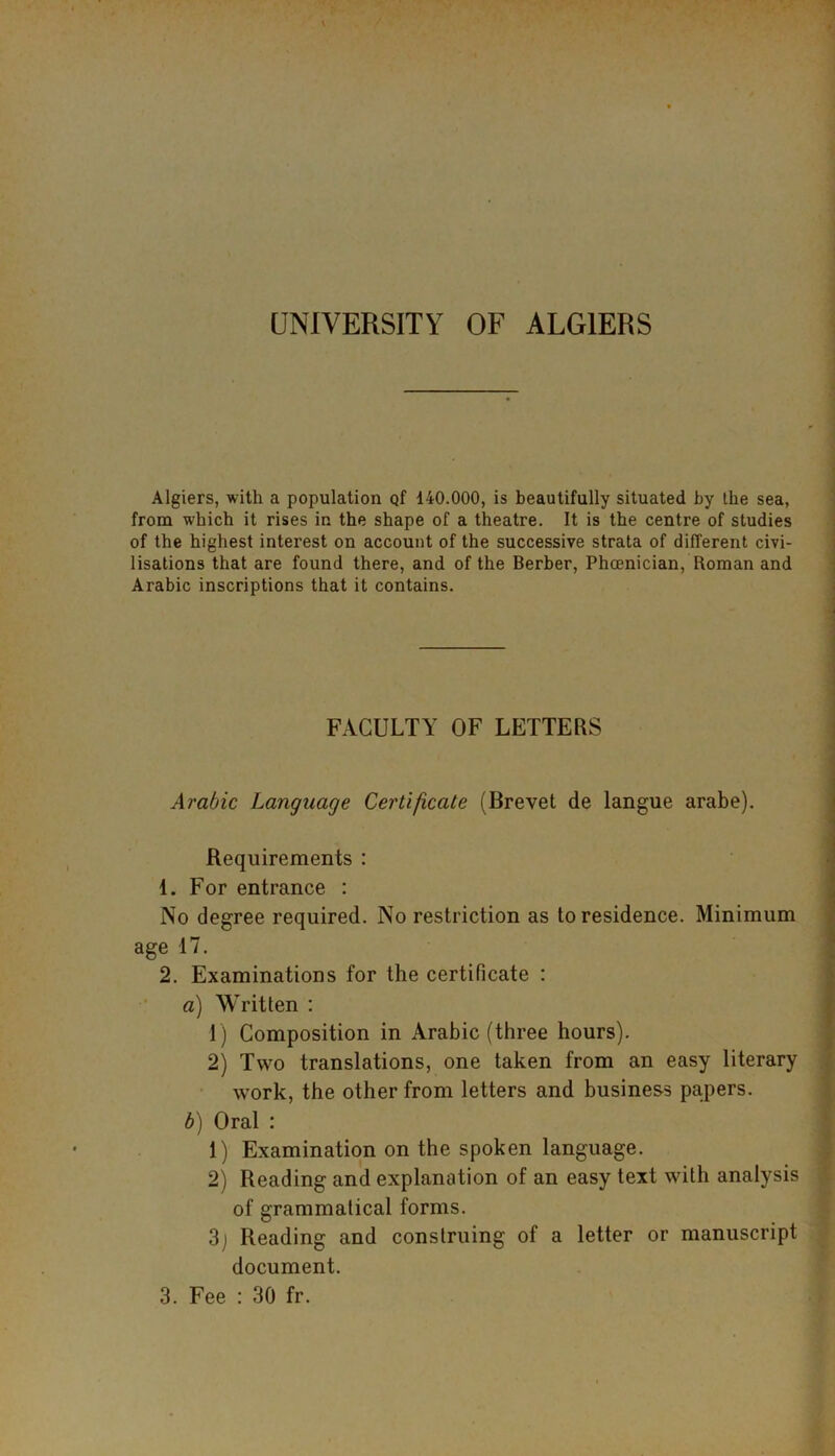 UNIVERSITY OF ALGIERS Algiers, with a population Qf 140.000, is beautifully situated by the sea, from which it rises in the shape of a theatre. It is the centre of studies of the highest interest on account of the successive strata of different civi- lisations that are found there, and of the Berber, Phoenician, Roman and Arabic inscriptions that it contains. FACULTY OF LETTERS Arabic Language Certificate (Brevet de langue arabe). Requirements : 1. For entrance : No degree required. No restriction as to residence. Minimum age 17. 2. Examinations for the certificate : a) Written : 1) Composition in Arabic (three hours). 2) Two translations, one taken from an easy literary work, the other from letters and business papers. b) Oral : 1) Examination on the spoken language. 2) Reading and explanation of an easy text with analysis of grammatical forms. 3j Reading and construing of a letter or manuscript document.