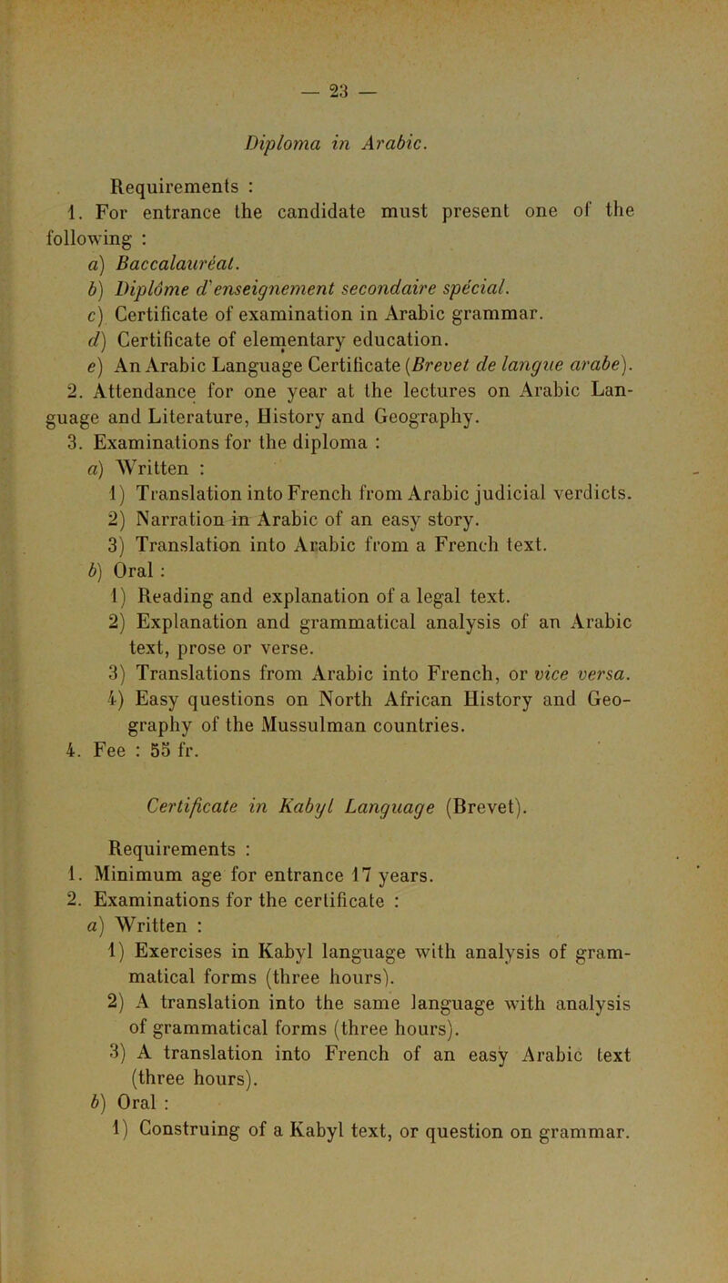 Requirements : 1. For entrance the candidate must present one of the following : a) Baccalaureat. b) Dipldme d' enseignement secondaire special. c) Certificate of examination in Arabic grammar. d) Certificate of elementary education. e) An Arabic Language Certificate (Brevet de langne arabe). 2. Attendance for one year at the lectures on Arabic Lan- guage and Literature, History and Geography. 3. Examinations for the diploma : a) Written : 1) Translation into French from Arabic judicial verdicts. 2) Narration in Arabic of an easy story. 3) Translation into Arabic from a French text. b) Oral : 1) Reading and explanation of a legal text. 2) Explanation and grammatical analysis of an Arabic text, prose or verse. 3) Translations from Arabic into French, or vice versa. 4) Easy questions on North African History and Geo- graphy of the Mussulman countries. 4. Fee : 55 fr. Certificate in Kabyl Language (Brevet). Requirements : 1. Minimum age for entrance 17 years. 2. Examinations for the certificate : a) Written : 1) Exercises in Kabyl language with analysis of gram- matical forms (three hours). 2) A translation into the same language with analysis of grammatical forms (three hours). 3) A translation into French of an easy Arabic text (three hours). b) Oral :