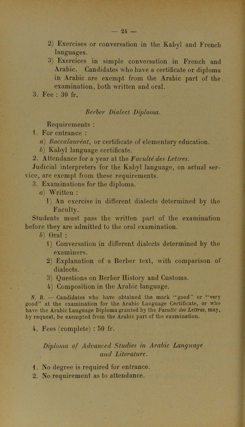 2) Exercises or conversation in the Ivabyl and French languages. 3) Exercices in simple conversation in French and Arabic. Candidates who have a certificate or diploma in Arabic are exempt from the Arabic part of the examination, both written and oral. 3. Fee : 30 fr. Berber Dialect Diploma. Requirements : 1. For entrance : a) Baccalaureate or certificate of elementary education. b) Ivabyl language certificate. 2. Attendance for a year at the Faculte des Letires. Judicial interpreters for the Ivabyl language, on actual ser- vice, are exempt from these requirements. 3. Examinations for the diploma. a) Written : 1) An exercise in different dialects determined by the Faculty. Students must pass the written part of the examination before they are admitted to the oral examination. b) Oral : 1) Conversation in different dialects determined by the examiners. 2) Explanation of a Berber text, with comparison of dialects. 3) Questions on Berber History and Customs. 4) Composition in the Arabic language. N. D. — Candidates who have obtained the mark “good” or “very good” at the examination for the Arabic Laoguage Certificate, or who have the Arabic Language Diploma granted by the Faculte des Lettres, may, by request, be exempted from the Arabic part of the examination. 4. Fees (complete) : 50 fr. Diploma of Advanced Studies in Arabic Language and Literature. 4. No degree is required for entrance. 2. No requirement as to attendance.