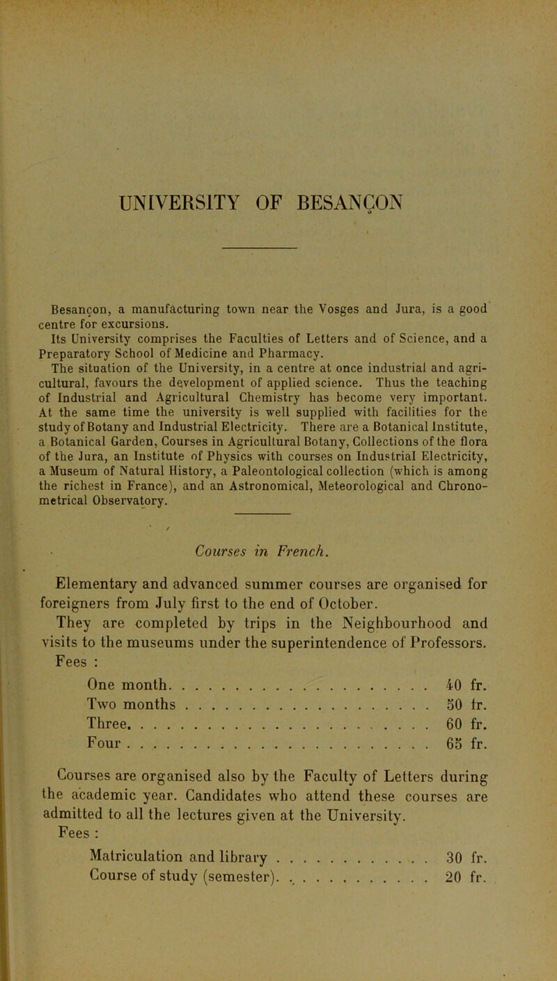 Besancon, a manufacturing town near the Vosges and Jura, is a good centre for excursions. Its University comprises the Faculties of Letters and of Science, and a Preparatory School of Medicine and Pharmacy. The situation of the University, in a centre at once industrial and agri- cultural, favours the development of applied science. Thus the teaching of Industrial and Agricultural Chemistry has become very important. At the same time the university is well supplied with facilities for the study of Botany and Industrial Electricity. There are a Botanical Institute, a Botanical Garden, Courses in Agricultural Botany, Collections of the flora of the Jura, an Institute of Physics with courses on Industrial Electricity, a Museum of Natural History, a Paleontological collection (which is among the richest in France), and an Astronomical, Meteorological and Chrono- metrical Observatory. Courses in French. Elementary and advanced summer courses are organised for foreigners from July first to the end of October. They are completed by trips in the Neighbourhood and visits to the museums under the superintendence of Professors. Fees : « One month 40 fr. Two months 50 tr. Three 60 fr. Four 65 fr. Courses are organised also by the Faculty of Letters during the academic year. Candidates who attend these courses are admitted to all the lectures given at the University. Fees : Matriculation and library 30 fr. Course of study (semester). 20 fr.