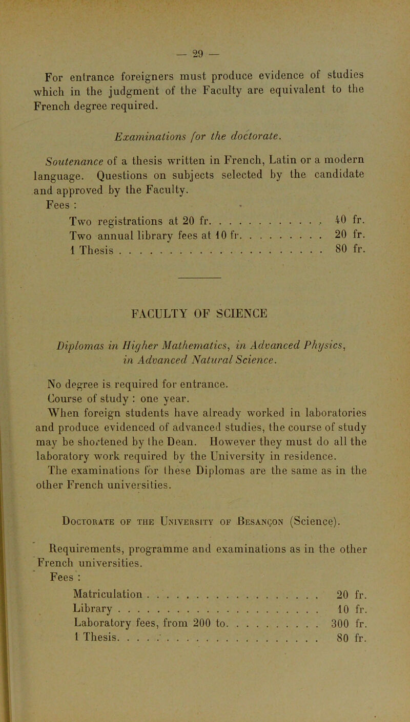 For entrance foreigners must produce evidence of studies which in the judgment of the Faculty are equivalent to the French degree required. Examinations for the doctorate. Soutenance of a thesis written in French, Latin or a modern language. Questions on subjects selected by the candidate and approved by the Faculty. Fees : Two registrations at 20 fr 40 fr. Two annual library fees at 10 fr 20 tr. 1 Thesis 80 fr. FACULTY OF SCIENCE Diplomas in Higher Mathematics, in Advanced Physics, in Advanced Natural Science. No degree is required for entrance. Course of study : one year. When foreign students have already worked in laboratories and produce evidenced of advanced studies, the course of study may be shortened by the Dean. However they must do all the laboratory work required by the University in residence. The examinations for these Diplomas are the same as in the other French universities. Doctorate of the University of Besanqon (Science). Requirements, programme and examinations as in the other French universities. Fees : Matriculation . 20 fr. Library 10 fr. Laboratory fees, from 200 to 300 fr. 1 Thesis ' 80 fr.