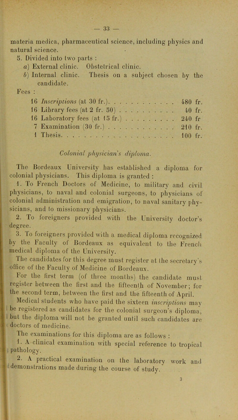 materia medica, pharmaceutical science, including physics and natural science. 5. Divided into two parts : a) External clinic. Obstetrical clinic. b) Internal clinic. Thesis on a subject chosen by the candidate. Fees : 16 Inscriptions (at 30 fr.) 480 fr. 16 Library fees (at 2 fr. 50) 40 fr. 16 Laboratory fees (at 15 fr.) 240 fr 7 Examination (30 fr.) 210 fr. 1 Thesis 100 fr. Colonial physician s diploma. The Bordeaux University has established a diploma for colonial physicians. This diploma is granted : 1. To French Doctors of Medicine, to military and civil physicians, to naval and colonial surgeons, to physicians of colonial administration and emigration, to naval sanitary phy- sicians, and to missionary physicians. 2. To foreigners provided with the University doctor’s degree. 3. To foreigners provided with a medical diploma recognized by the Faculty of Bordeaux as equivalent to the French medical diploma of the University. The candidates for this degree must register at the secretary’s office of the Faculty of Medicine of Bordeaux. bor the first term (ol three months) the candidate must register between the first and the fifteenth of November; for the second term, between the first and the fifteenth of April. Medical students who have paid the sixteen inscriptions may be icgistered as candidates for the colonial surgeon’s diploma, but the diploma will not be granted until such candidates are doctors of medicine. I he examinations for this diploma are as follows : 1. A clinical examination with special reference to tropical pathology. 2. A practical examination on the laboratory work and demonstrations made during the course of study. 3