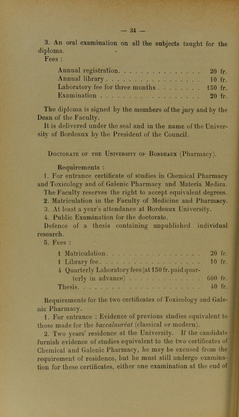 3. An oral examinalion on all the subjects taught for the diploma. Fees : Annual registration 20 fr. Annual library 10 fr. Laboratory fee for three months 150 fr. Examination 20 fr. The diploma is signed by the members of the jury and by the Dean of the Faculty. It is delivered under the seal and in the name of the Univer- sity of Bordeaux by the President of the Council. ♦ Doctorate of the University of Bordeaux (Pharmacy). Requirements : 1. For entrance certificate of studies in Chemical Pharmacy and Toxicology and of Galenic Pharmacy and Materia Medica. The Faculty reserves the right to accept equivalent degrees. 2. Matriculation in the Faculty of Medicine and Pharmacy. 3. At least a year’s attendance at Bordeaux University. 4. Public Examination for the doctorate. Defence of a thesis containing unpublished individual research. 5. Fees : 1 Matriculation 20 fr. 1 Library fee 10 fr. 4 Quarterly Laboratory fees (at 150 fr. paid quar- terly in advance) 600 fr. Thesis 40 fr. Requirements for the two certificates of Toxicology and Gale- nic Pharmacy. 1. For entrance : Evidence of previous studies equivalent to those made for the baccalciurtat (classical or modern). 2. Two years’ residence at the University. If the candidate furnish evidence of studies equivalent to the two certificates of Chemical and Galenic Pharmacy, he may be excused from the requirement of residence, but he must still undergo examina- tion for these certificates, either one examination at the end of