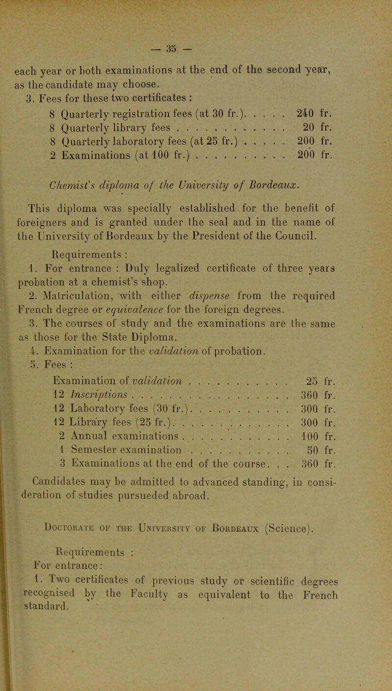 each year or both examinations at the end of the second year, as the candidate may choose. 3. Fees for these two certificates : 8 Quarterly registration fees (at 30 fr.) 240 fr. 8 Quarterly library fees 20 fr. 8 Quarterly laboratory fees (at 23 fr.) 200 fr. 2 Examinations (at 100 fr.) 200 fr. Chemist's diploma of the University of Bordeaux. This diploma was specially established for the benefit of foreigners and is granted under the seal and in the name of the University of Bordeaux by the President of the Council. Requirements : 1. For entrance : Duly legalized certificate of three years probation at a chemist’s shop. 2. Matriculation, with either dispense from the required French degree or equivalence for the foreign degrees. 3. The courses of study and the examinations are the same as those for the State Diploma. 4. Examination for the validation of probation. 5. Fees : Examination of validation 25 fr. 12 Inscriptions 360 fr. 12 Laboratory fees (30 fr.) 30Q fr. 12 Library fees (25 fr.) 300 fr. 2 Annual examinations 100 fr. 1 Semester examination 50 fr. 3 Examinations at the end of the course. . . 360 fr. Candidates may be admitted to advanced standing, in consi- deration of studies pursueded abroad. Doctorate of the University of Bordeaux (Science). Requirements : For entrance: 1. Two certificates of previous study or scientific degrees recognised by the Faculty as equivalent to the French standard.