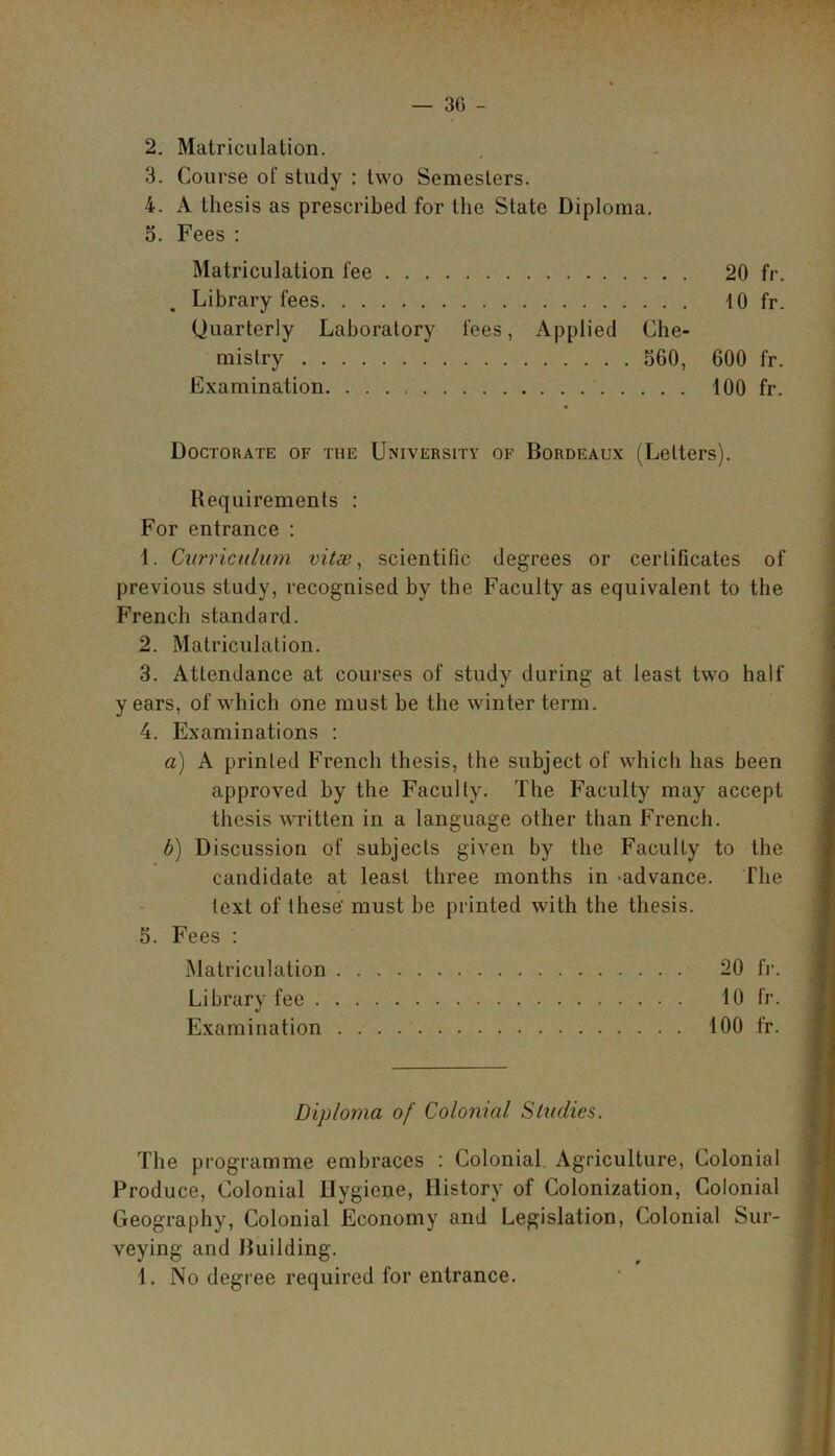 — 30 - 2. Matriculation. 3. Course of study : two Semesters. 4. A thesis as prescribed for the State Diploma. 5. Fees : Matriculation fee 20 fr. Library fees 10 fr. Quarterly Laboratory fees, Applied Che- mistry 560, 600 fr. Examination. 100 fr. Doctorate of the University of Bordeaux (Letters). Requirements : For entrance : 1. Curriculum vitae, scientific degrees or certificates of previous study, recognised by the Faculty as equivalent to the French standard. 2. Matriculation. 3. Attendance at courses of study during at least two half y ears, of which one must be the winter term. 4. Examinations : a) A printed French thesis, the subject of which has been approved by the Faculty. The Faculty may accept thesis written in a language other than French. b) Discussion of subjects given by the Faculty to the candidate at least three months in -advance. The text of these' must be printed with the thesis. 5. Fees : Matriculation 20 fr. Library fee 10 fr. Examination . . . 100 fr. Diploma of Colonial Studies. The programme embraces : Colonial Agriculture, Colonial Produce, Colonial Hygiene, History of Colonization, Colonial Geography, Colonial Economy and Legislation, Colonial Sur- veying and Building.