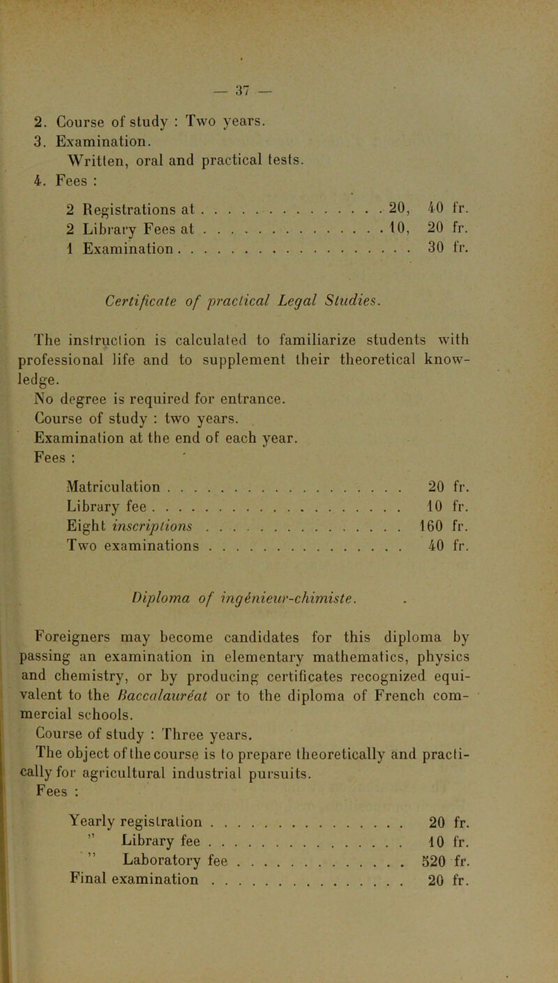 2. Course of study : Two years. 3. Examination. Written, oral and practical tests. 4. Fees : 2 Registrations at 20, 40 fr. 2 Library Fees at 10, 20 fr. 1 Examination 30 fr. Certificate of practical Legal Studies. The instruction is calculated to familiarize students with professional life and to supplement their theoretical know- ledge. No degree is required for entrance. Course of study : two years. Examination at the end of each year. Fees : Matriculation 20 fr. Library fee 10 fr. Eight inscriptions 160 fr. Two examinations 40 fr. Diploma of ing&nieur-chimiste. Foreigners may become candidates for this diploma by passing an examination in elementary mathematics, physics and chemistry, or by producing certificates recognized equi- valent to the Baccalaureat or to the diploma of French com- mercial schools. Course of study : Three years. The object of the course is to prepare theoretically and practi- cally for agricultural industrial pursuits. Fees : Yearly registration 20 fr. Library fee 10 fr. Laboratory fee 520 fr. Final examination 20 fr.