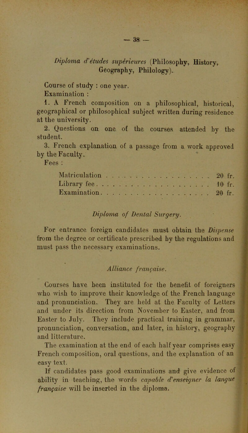 Diploma d'etudes supSrieures (Philosophy, History, Geography, Philology). Course of study : one year. Examination : 1. A French composition on a philosophical, historical, geographical or philosophical subject written during residence at the university. 2. Questions on one of the courses attended by the student. 3. French explanation of a passage from a work approved by the Faculty. Fees : Matriculation 20 fr. Library fee 10 fr. Examination 20 fr. Diploma of Dental Surgery. For entrance foreign candidates must obtain the Dispense from the degree or certificate prescribed by the regulations and must pass the necessary examinations. Alliance frangaise. Courses have been instituted for the benefit of foreigners who wish to improve their knowledge of the French language and pronunciation. They are held at the Faculty of Letters and under its direction from November to Easter, and from Easter to July. They include practical training in grammar, pronunciation, conversation, and later, in history, geography and litterature. The examination at the end of each half year comprises easy French composition, oral questions, and the explanation of an easy text. If candidates pass good examinations and give evidence of ability in teaching, the words capable d'enseigner la langue frangaise will be inserted in the diploma.