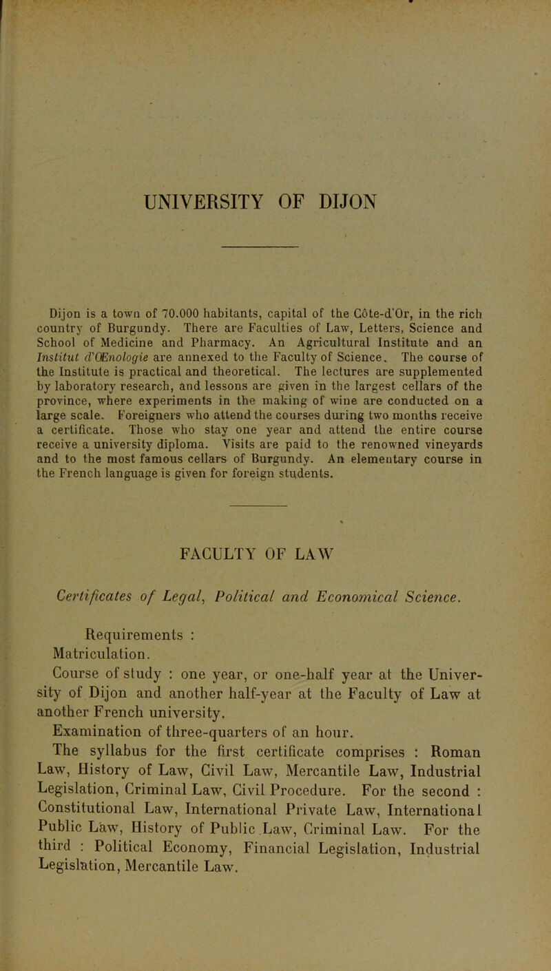 Dijon is a town of 70.000 habitants, capital of the Cote-d’Or, in the rich country of Burgundy. There are Faculties of Law, Letters, Science and School of Medicine and Pharmacy. An Agricultural Institute and an Institut d'QEnologie are annexed to the Faculty of Science. The course of the Institute is practical and theoretical. The lectures are supplemented by laboratory research, and lessons are given in the largest cellars of the province, where experiments in the making of wine are conducted on a large scale. Foreigners who attend the courses during two months receive a certificate. Those who stay one year and attend the entire course receive a university diploma. Visits are paid to the renowned vineyards and to the most famous cellars of Burgundy. An elementary course in the French language is given for foreign students. FACULTY OF LAW Certificates of Legal, Political and Economical Science. Requirements : Matriculation. Course of study : one year, or one-half year at the Univer- sity of Dijon and another half-year at the Faculty of Law at another French university. Examination of three-quarters of an hour. The syllabus for the first certificate comprises : Roman Law, History of Law, Civil Law, Mercantile Law, Industrial Legislation, Criminal Law, Civil Procedure. For the second : Constitutional Law, International Private Law, International Public Law, History of Public Law, Criminal Law. For the third : Political Economy, Financial Legislation, Industrial Legislation, Mercantile Law.