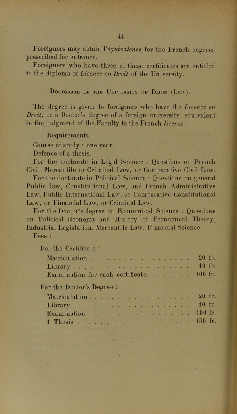 Foreigners may obtain Vequivalence for the French degrees prescribed for entrance. Foreigners who have three of these certificates are entitled to the diploma of Licence en Droit of the University. Doctorate of the University of Dijon (Law). The degree is given to foreigners who have the Licence en Droit, or a Doctor’s degree of a foreign university, equivalent in the judgment of the Faculty to the French licence. Requirements : Course of study : one year. Defence of a thesis. For the doctorate in Legal Science : Questions on French Civil, Mercantile or Criminal Law, or Comparative Civil Law. For the doctorate in Political Science : Questions on general Public law, Constitutional Law, and French Administrative Law, Public International Law, or Comparative Constitutional Law, or Financial Law, or Criminal Law. For the Doctor’s degree in Economical Science : Questions on Political Economy and History of Economical Theory, Industrial Legislation, Mercantile Law, Financial Science. Fees : For the Certificate : Matriculation 20 fr. Library 10 fr. Examination for each certificate 100 fr. For the Doctor’s Degree : Matriculation 20 fr. Library 10 fr. Examination 100 fr.