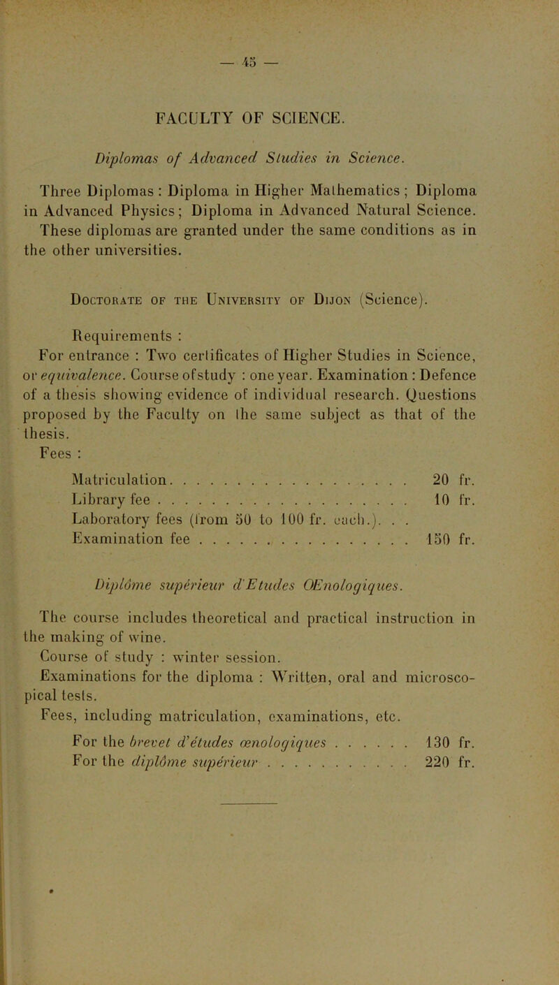 FACULTY OF SCIENCE. Diplomas of Advanced Studies in Science. Three Diplomas : Diploma in Higher Mathematics ; Diploma in Advanced Physics; Diploma in Advanced Natural Science. These diplomas are granted under the same conditions as in the other universities. Doctorate of the University of Dijon (Science). Requirements : For entrance : Two certificates of Higher Studies in Science, ov equivalence. Course ofstudy : one year. Examination : Defence of a thesis showing evidence of individual research. Questions proposed by the Faculty on the same subject as that of the thesis. Fees : Matriculation 20 fr. Library fee 10 fr. Laboratory fees (from 50 to 100 fr. each.). . . Examination fee 150 fr. Dipldme superieur d'Etudes OEnologiques. The course includes theoretical and practical instruction in the making of wine. Course of study : winter session. Examinations for the diploma : Written, oral and microsco- pical tests. Fees, including matriculation, examinations, etc. For the brevet d'etudes oenologiques 130 fr. For the dipldme superieur 220 fr.