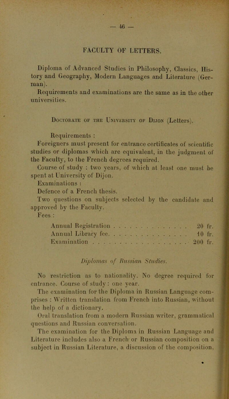 FACULTY OF LETTERS. Diploma of Advanced Studies in Philosophy, Classics, His- tory and Geography, Modern Languages and Literature (Ger- man). Requirements and examinations are the same as in the other universities. Doctorate of the University of Dijon (Letters). Requirements : Foreigners must present for entrance certificates of scientific studies or diplomas which are equivalent, in the judgment of the Faculty, to the French degrees required. Course of study : two years, of which at least one must be spent at University of Dijon. Examinations : Defence of a French thesis. Two questions on subjects selected by the candidate and approved by the Faculty. Fees : Annual Registration 20 fr. Annual Library fee 10 fr. Examination • 200 fr. Diplomas of Russian Studies. No restriction as to nationality. No degree required for entrance. Course of study: one year. The examination for the Diploma in Russian Language com- prises : Written translation from French into Russian, without the help of a dictionary. Oral translation from a modern Russian writer, grammatical questions and Russian conversation. The examination for the Diploma in Russian Language and Literature includes also a French or Russian composition on a subject in Russian Literature, a discussion of the composition,