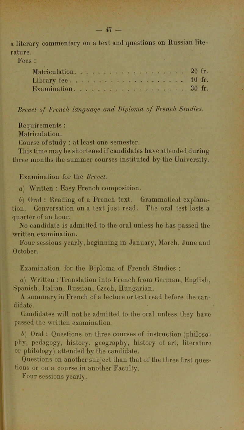 a literary commentary on a text and questions on Russian lite- rature. Fees : . Matriculation 20 fr. Library tee 40 fr. Examination 30 fr. Brevet of French language and Diploma of French Studies. Requirements : Matriculation. Course of study : at least one semester. This time may be shortened if candidates have attended during three months the summer courses instituted by the University. Examination for the Brevet. a) Written : Easy French composition. b) Oral : Reading of a French text. Grammatical explana- tion. Conversation on a text just read. The oral test lasts a quarter of an hour. No candidate is admitted to the oral unless he has passed the written examination. Four sessions yearly, beginning in January, March, June and October. Examination for the Diploma of French Studies : a) Written : Translation into French from German, English, Spanish, Italian, Russian, Czech, Hungarian. A summary in French of a lecture or text read before the can- didate. Candidates will not be admitted to the oral unless they have passed the written examination. b) Oral : Questions on three courses of instruction (philoso- phy, pedagogy, history, geography, history of art, literature or philology) attended by the candidate. Questions on another subject than that of the three first ques- tions or on a course in another Faculty. Four sessions yearly.