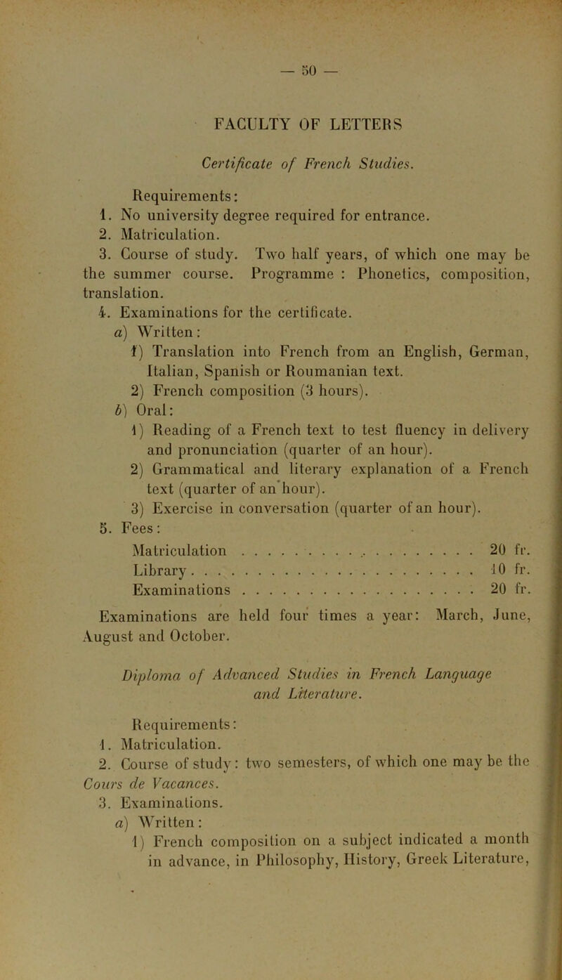 FACULTY OF LETTERS Certificate of French Studies. Requirements: 1. No university degree required for entrance. 2. Matriculation. 3. Course of study. Two half years, of which one may be the summer course. Programme : Phonetics, composition, translation. 4. Examinations for the certificate. a) Written: t) Translation into French from an English, German, Italian, Spanish or Roumanian text. 2) French composition (3 hours). b) Oral: 1) Reading of a French text to test fluency in delivery and pronunciation (quarter of an hour). 2) Grammatical and literary explanation of a French text (quarter of an hour). 3) Exercise in conversation (quarter of an hour). 5. Fees: Matriculation 20 fr. Library 10 fr. Examinations 20 fr. Examinations are held four times a year: March, June, August and October. Diploma of Advanced Studies in French Language and Literature. Requirements: 1. Matriculation. 2. Course of study: two semesters, of which one may be the Cours de Vacances. 3. Examinations. a) Written: 1) French composition on a subject indicated a month in advance, in Philosophy, History, Greek Literature,