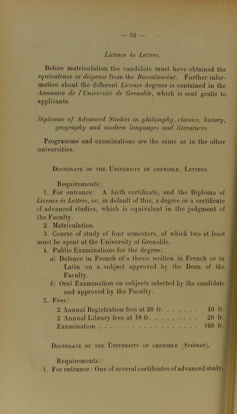 Licence es Letlrcs. Before matriculation the candidate must have obtained the equivalence or dispense from the Baccalaureat. Further infor- mation about the different Licence degrees is contained in the Annuaire de VUniversity de Grenoble, which is sent gratis to applicants. Diplomas of Advanced Studies in philosophy, classics, history, geography and modern languages and literatures. Programme and examinations are the same as in the other universities. Doctorate of the University of grenoble. Letters. Requirements: 1. For entrance: A birth certificate, and the Diploma of Licence es Lettres, or, in default of this, a degree or a certificate of advanced studies, which is equivalent in the judgment of the Faculty. 2. Matriculation. 3. Course of study of four semesters, of which two at least must be spent at the University of Grenohle. 4. Public Examinations for the degree: a) Defence in French of a thesis written in French or in Latin on a subject approved by the Dean of the Faculty. b) Oral Examination on subjects selected by the candidate and approved by the Faculty. 5. Fees: 2 Annual Registration fees at 20 fr 40 fr. 2 Annual Library fees at 10 fr 20 fr. Examination 100 fr. Doctorate of the University of grenoble [Science). Requirements: I. For entrance : One of several certificates of advanced study,