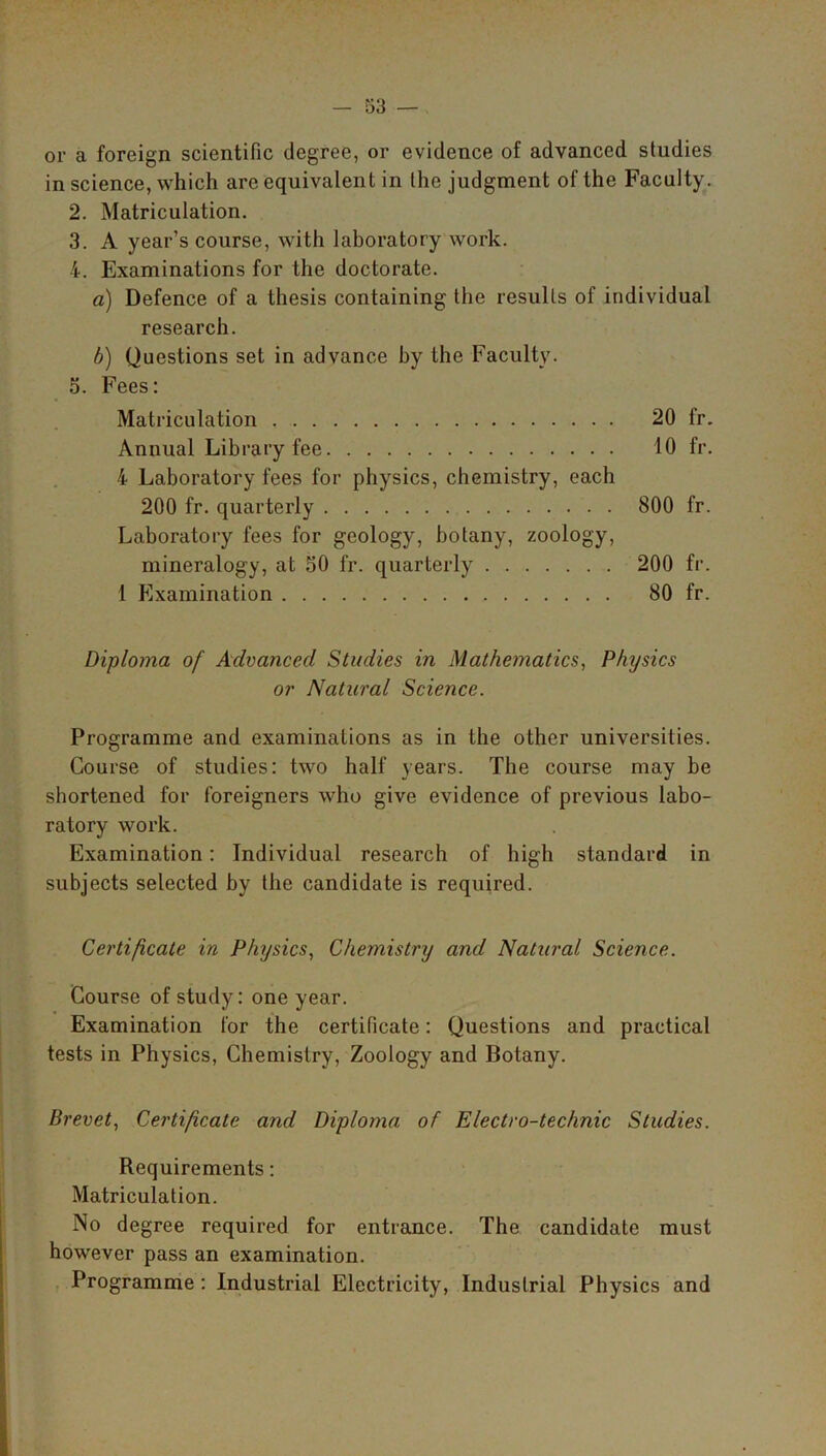 or a foreign scientific degree, or evidence of advanced studies in science, which are equivalent in the judgment of the Faculty. 2. Matriculation. 3. A year’s course, with laboratory work. 4. Examinations for the doctorate. a) Defence of a thesis containing the results of individual research. b) Questions set in advance by the Faculty. 5. Fees: Matriculation 20 fr. Annual Library fee 10 fr. 4 Laboratory fees for physics, chemistry, each 200 fr. quarterly 800 fr. Laboratory fees for geology, botany, zoology, mineralogy, at 30 fr. quarterly 200 fr. 1 Examination 80 fr. Diploma of Advanced Studies in Mathematics, Physics or Natural Science. Programme and examinations as in the other universities. Course of studies: two half years. The course may be shortened for foreigners who give evidence of previous labo- ratory work. Examination: Individual research of high standard in subjects selected by the candidate is required. Certificate in Physics, Chemistry and Natural Science. Course of study: one year. Examination for the certificate: Questions and practical tests in Physics, Chemistry, Zoology and Botany. Brevet, Certificate and Diploma of Electro-technic Studies. Requirements: Matriculation. No degree required for entrance. The candidate must however pass an examination. Programme : Industrial Electricity, Industrial Physics and