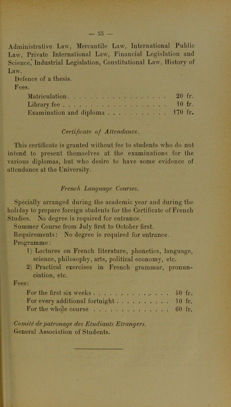 Administrative Law, Mercantile Law, International Public Law, Private International Law, Financial Legislation and Science,’ Industrial Legislation, Constitutional Law, History of Law. Defence of a thesis. Fees. Matriculation 20 fr. Library fee . . . 10 fr. Examination and diploma 170 fr. Certificate of Attendance. This certificate is granted without fee to students who do not intend to present themselves at the examinations for the various diplomas, but who desire to have some evidence of attendance at the University. French Language Courses. Specially arranged during the academic year and during the holiday to prepare foreign students for the Certificate of French Studies. No degree is required for entrance. Summer Course from July first to October first. Requirements: No degree is required for entrance. Programme: 1) Lectures on French literature, phonetics, language, science, philosophy, arts, political economy, etc. 2) Practical exercises in French grammar, pronun- ciation, etc. Fees: For the first six weeks 40 fr. For every additional fortnight 10 fr. For the whole course 60 fr. Comite de 'patronage des Etudiants Etrangers. General Association of Students.