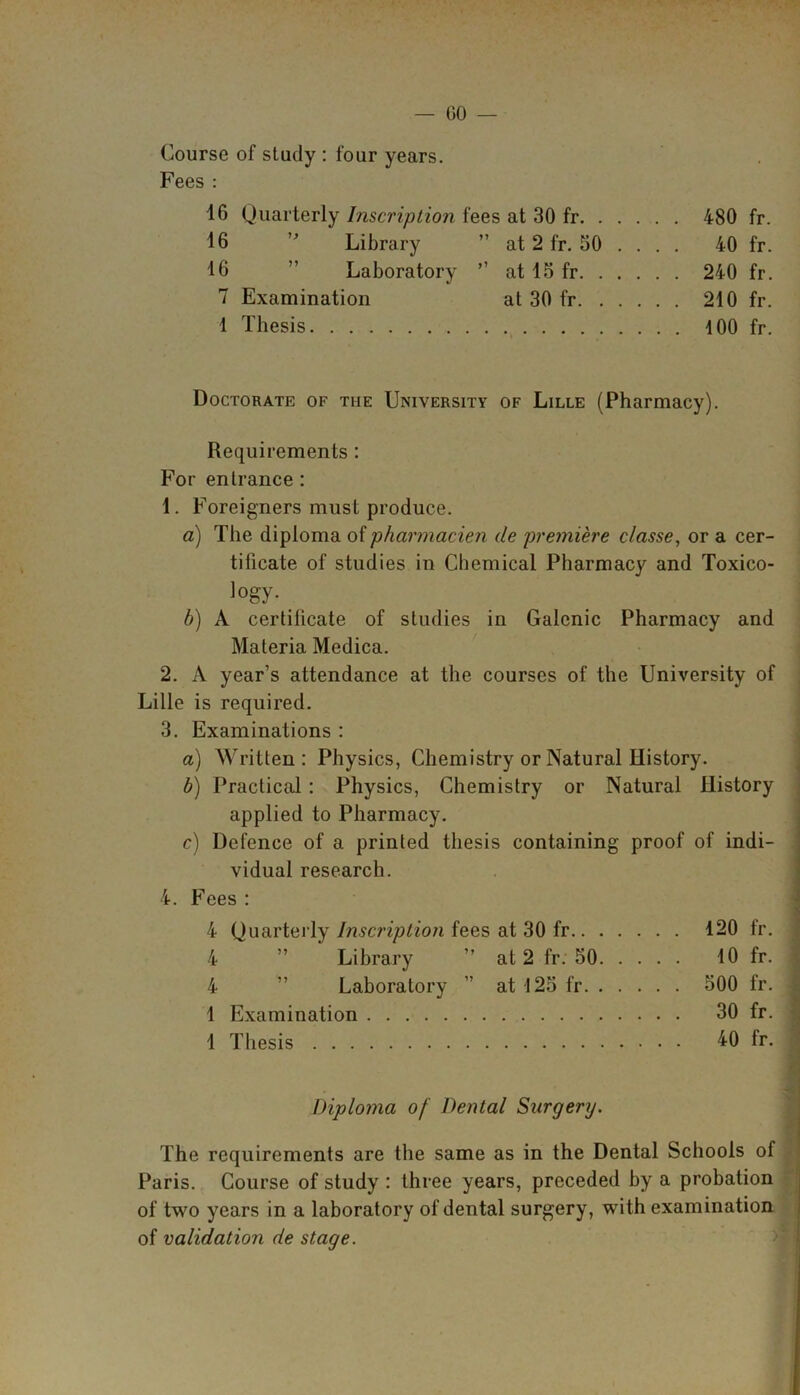 Course of study : four years. Fees : 16 Quarterly Inscription fees at 30 fr 480 fr. 16 ” Library ” at 2 fr. 50 . . . . 40 fr. 16 ” Laboratory ” at 15 fr 240 fr. 7 Examination at 30 fr 210 fr. 1 Thesis 100 fr. Doctorate of the University of Lille (Pharmacy). Requirements : For entrance : 1. Foreigners must produce. a) The diploma of pharmacien de premiere classe, or a cer- tificate of studies in Chemical Pharmacy and Toxico- ]°gy- b) A certificate of studies in Galenic Pharmacy and Materia Medica. 2. A year’s attendance at the courses of the University of Lille is required. 3. Examinations : a) Written: Physics, Chemistry or Natural History. b) Practical : Physics, Chemistry or Natural History applied to Pharmacy. c) Defence of a printed thesis containing proof of indi- vidual research. 4. Fees : 4 Quarterly Inscription fees at 30 fr 120 fr. 4 ” Library ” at 2 fr. 50 10 fr. 4 ” Laboratory ” at l25fr 500 fr. ; 1 Examination 30 fr. 1 Thesis 40 fr. Diploma of Dental Surgerij. The requirements are the same as in the Dental Schools of Paris. Course of study : three years, preceded by a probation of two years in a laboratory of dental surgery, with examination of validation de stage.