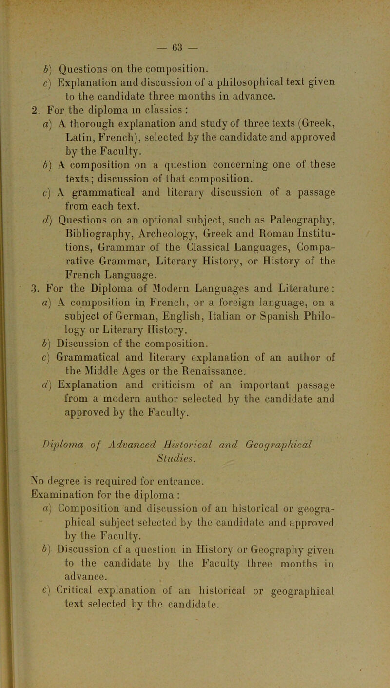 b) Questions on the composition. c) Explanation and discussion of a philosophical text given to the candidate three months in advance. 2. For the diploma in classics : a) A thorough explanation and study of three texts (Greek, Latin, French), selected by the candidate and approved by the Faculty. b) A composition on a question concerning one of these texts; discussion of that composition. c) A grammatical and literary discussion of a passage from each text. d) Questions on an optional subject, such as Paleography, Bibliography, Archeology, Greek and Roman Institu- tions, Grammar of the Classical Languages, Compa- rative Grammar, Literary History, or History of the French Language. 3. For the Diploma of Modern Languages and Literature: a) A composition in French, or a foreign language, on a subject of German, English, Italian or Spanish Philo- logy or Literary History. b) Discussion of the composition. c) Grammatical and literary explanation of an author of the Middle Ages or the Renaissance. d) Explanation and criticism of an important passage from a modern author selected hy the candidate and approved by the Faculty. Diploma of Advanced Historical and Geographical Studies. No degree is required for entrance. Examination for the diploma : a) Composition and discussion of an historical or geogra- phical subject selected by the candidate and approved by the Faculty. b) Discussion of a question in History or Geography given to the candidate by the Faculty three months in advance. c) Critical explanation of an historical or geographical text selected by the candidate.