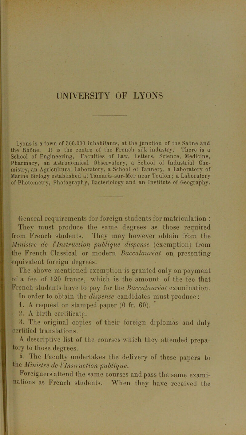 UNIVERSITY OF LYONS Lyons is a town of 300.000 inhabitants, at the junction of the Sadne and the Rh6ne. It is the centre of the French silk industry. There is a School of Engineering, Faculties of Law, Letters, Science, Medicine, Pharmacy, an Astronomical Observatory, a School of Industrial Che- mistry, an Agricultural Laboratory, a School of Tannery, a Laboratory of Marine Biology established at Tamaris-sur-Mer near Toulon; a Laboratory of Photometry, Photography, Bacteriology and an Institute of Geography. General requirements for foreign students for matriculation : They must produce the same degrees as those required from French students. They may however obtain from the Ministre cle l' Ins true lion publique dispense (exemption) from the French Classical or modern Baccalaureat on presenting ■equivalent foreign degrees. The above mentioned exemption is granted only on payment of a fee of 120 francs, which is the amount of the fee that French students have to pay for the Baccalaureat examination. In order to obtain llie dispense candidates must produce: 1. A request on stamped paper (0 fr. 60). 2. A birth certificate. 3. The original copies of their foreign diplomas and duly certified translations. A descriptive list of the courses which they attended prepa- tory to those degrees. 4. The Faculty undertakes the delivery of these papers to the Ministre de l'Instruction publique. Foreigners attend the same courses and pass the same exami- nations as French students. When they have received the