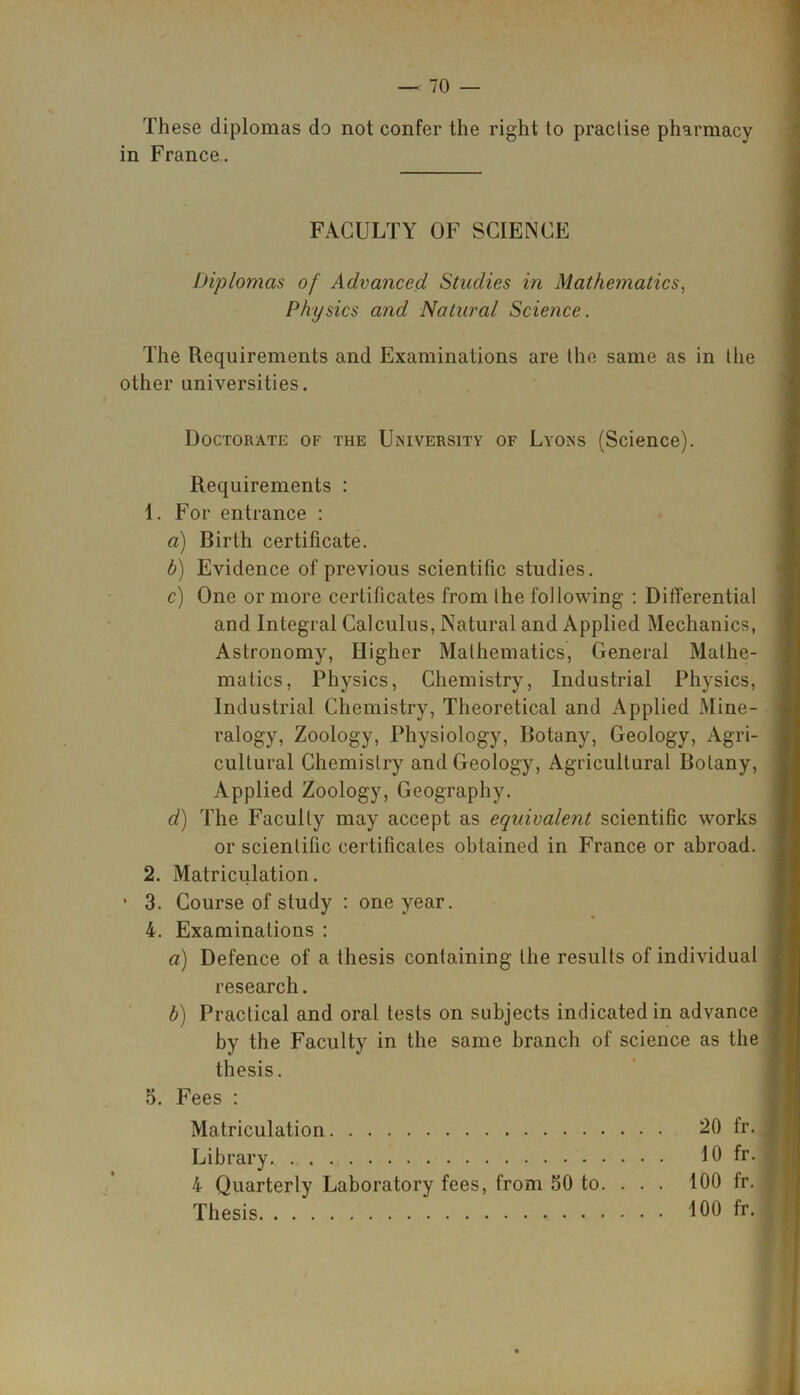 These diplomas do not confer the right to practise pharmacy in France. FACULTY OF SCIENCE Diplomas of Advanced Studies in Mathematics, Physics and Natural Science. The Requirements and Examinations are the same as in the other universities. Doctorate of the University of Lyons (Science). Requirements : 1. For entrance : a) Birth certificate. b) Evidence of previous scientific studies. c) One or more certificates from the following : Differential and Integral Calculus, Natural and Applied Mechanics, Astronomy, Higher Mathematics, General Mathe- matics, Physics, Chemistry, Industrial Physics, Industrial Chemistry, Theoretical and Applied Mine- ralogy, Zoology, Physiology, Botany, Geology, Agri- cultural Chemistry and Geology, Agricultural Botany, Applied Zoology, Geography. d) The Faculty may accept as equivalent scientific works or scientific certificates obtained in France or abroad. 2. Matriculation. * 3. Course of study : one year. 4. Examinations : a) Defence of a thesis containing the results of individual research. b) Practical and oral tests on subjects indicated in advance by the Faculty in the same branch of science as the thesis. 5. Fees : Matriculation 20 fr. Library 10 fr. 4 Quarterly Laboratory fees, from 50 to. ... 100 fr. Thesis 100 fr.