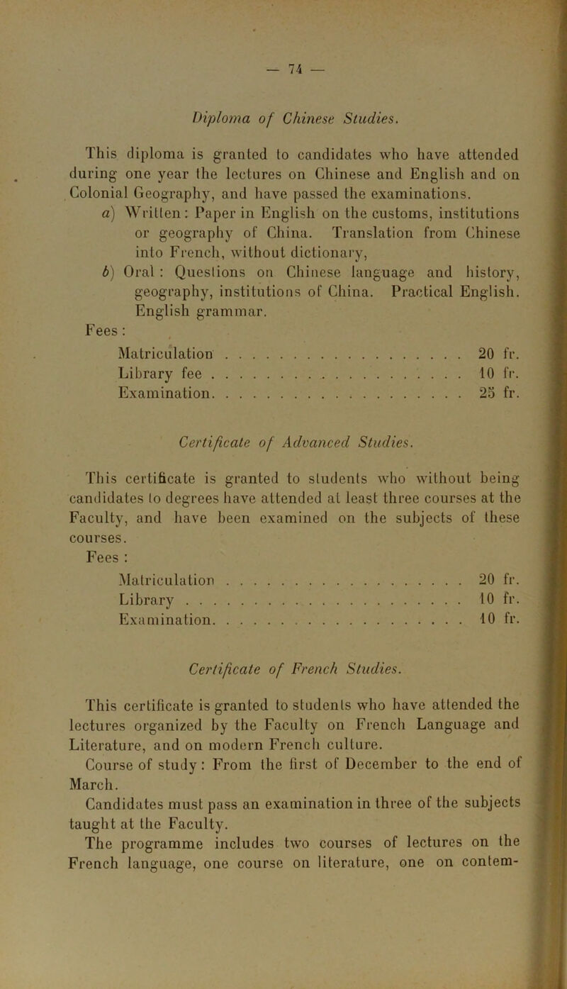 Diploma of Chinese Studies. This diploma is granted to candidates who have attended during one year (he lectures on Chinese and English and on Colonial Geography, and have passed the examinations. a) Written: Paper in English on the customs, institutions or geography of China. Translation from Chinese into French, without dictionary, b) Oral : Questions on Chinese language and history, geography, institutions of China. Practical English. English grammar. Fees : Matriculation 20 fr. Library fee 10 fr. Examination 25 fr. Certificate of Advanced Studies. This certificate is granted to students who without being candidates to degrees have attended at least three courses at the Faculty, and have been examined on the subjects of these courses. Fees : Matriculation 20 fr. Library 10 fr. Examination 10 fr. Certificate of French Studies. This certificate is granted to students who have attended the lectures organized by the Faculty on French Language and Literature, and on modern French culture. Course of study: From the first of December to the end of March. Candidates must pass an examination in three of the subjects taught at the Faculty. The programme includes two courses of lectures on the French language, one course on literature, one on contem-