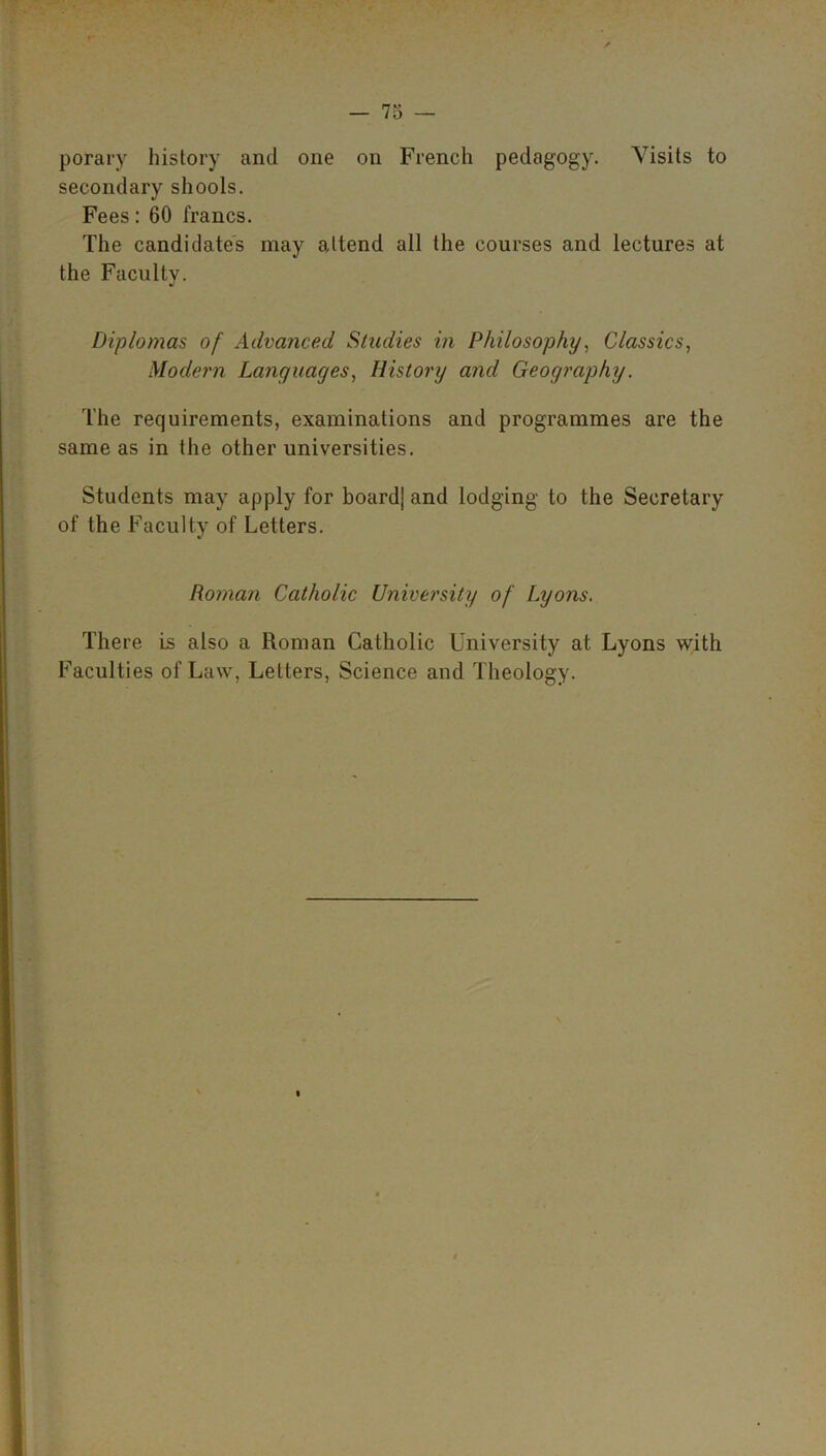 porary history and one on French pedagogy. Visits to secondary shoots. Fees: 60 francs. The candidates may attend all the courses and lectures at the Faculty. J Diplomas of Advanced Studies in Philosophy, Classics, Modern Languages, History and Geography. The requirements, examinations and programmes are the same as in the other universities. Students may apply for boardj and lodging to the Secretary of the Faculty of Letters. Roman Catholic University of Lyons. There is also a Roman Catholic University at Lyons with Faculties of Law, Letters, Science and Theology.