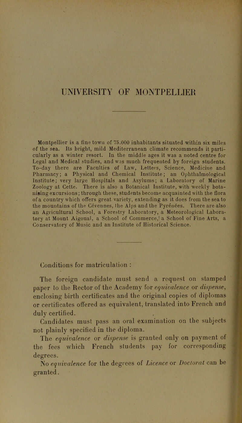 UNIVERSITY OF MONTPELLIER Montpellier is a fine town of 75.000 inhabitants situated within six miles of the sea. Its bright, mild Mediterranean climate recommends it parti- cularly as a winter resort. In the middle ages it was a noted centre for Legal and Medical studies, and was much frequented by foreign students. To-day there are Faculties of Law, Letters, Science, Medicine and Pharmacy; a Physical and Chemical Institute; an Ophthalmological Institute; very large Hospitals and Asylums; a Laboratory of Marine Zoology at Cette. There is also a Botanical Institute, with weekly bota- nising excursions; through these, students become acquainted with the flora of a country which offers great variety, extending as it does from the sea to the mountains of the C6vennes, the Alps and the Pyrenees. There are also an Agricultural School, a Forestry Laboratory, a Meteorological Labora- tory at Mount Aigoual, a School of Commerce,'a School of Fine Arts, a Conservatory of Music and an Institute of Historical Science. Conditions for matriculation : The foreign candidate must send a request on stamped paper to the Rector of the Academy for equivalence or dispense, enclosing birth certificates and the original copies of diplomas or certificates offered as equivalent, translated into French and duly certified. Candidates must pass an oral examination on the subjects not plainly specified in the diploma. The equivalence or dispense is granted only on payment of the fees which French students pay for corresponding degrees. No equivalence for the degrees of Licence or Doclorat can be granted.
