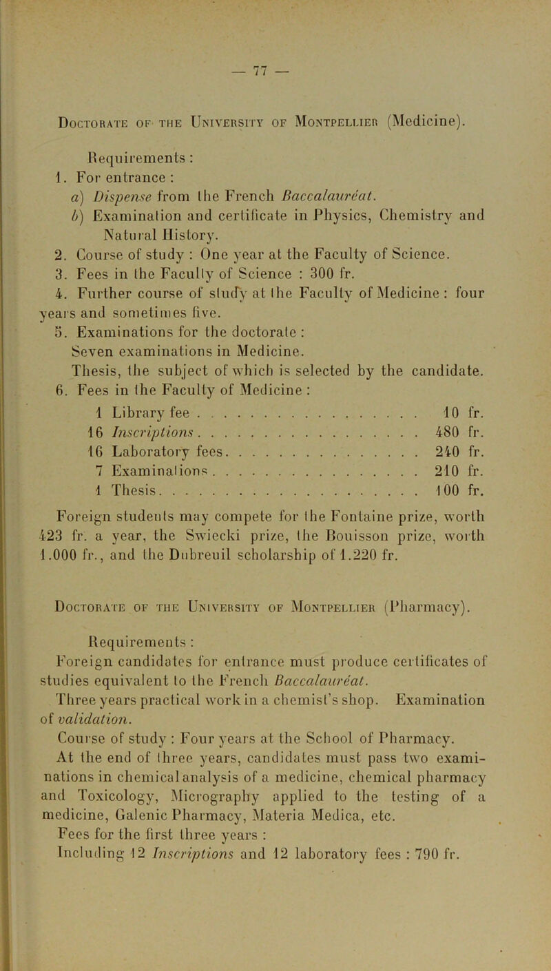 Doctorate of the University of Montpellier (Medicine). Requirements: 1. For entrance : a) Dispense from the French Baccalaureat. b) Examination and certificate in Physics, Chemistry and Natural History. 2. Course of study : One year at the Faculty of Science. 3. Fees in the Faculty of Science : 300 fr. 4. Further course of study at the Faculty of Medicine: four years and sometimes five. 5. Examinations for the doctorate : Seven examinations in Medicine. Thesis, the subject of which is selected by the candidate. 6. Fees in the Faculty of Medicine : 1 Library fee 10 fr. 16 Inscriptions 480 fr. 16 Laboratory fees 240 fr. 7 Examinations 210 fr. 1 Thesis 100 fr. Foreign students may compete for the Fontaine prize, worth 423 fr. a year, the Swiecki prize, the Bouisson prize, worth 1.000 fr., and the Dubreuil scholarship of 1.220 fr. Doctorate of the University of Montpellier (Pharmacy). Requirements : Foreign candidates for entrance must produce certificates of studies equivalent to the French Baccalaureat. Three years practical work in a chemist’s shop. Examination of validation. Course of study : Four years at the School of Pharmacy. At the end of three years, candidates must pass two exami- nations in chemical analysis of a medicine, chemical pharmacy and Toxicology, Micrography applied to the testing of a medicine, Galenic Pharmacy, Materia Medica, etc. Fees for the first three years : Including 12 Inscriptions and 12 laboratory fees : 790 fr.