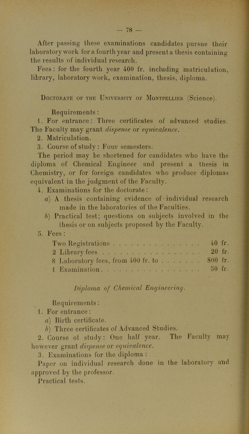 After passing these examinations candidates pursue their laboratory work for a fourth year and present a thesis containing the results of individual research. Fees: for the fourth year 400 fr. including matriculation, library, laboratory work, examination, thesis, diploma. Doctorate of the University of Montpellier (Science). Requirements : 4. For entrance: Three certificates of advanced studies. The Faculty may grant dispense or equivalence. 2. Matriculation. 3. Course of study : Four semesters. The period may be shortened for candidates who have the diploma of Chemical Engineer and present a thesis in Chemistry, or for foreign candidates who produce diplomas equivalent in the judgment of the Faculty. 4. Examinations for the doctorate: a) A thesis containing evidence of individual research made in the laboratories of the Faculties. b) Practical test; questions on subjects involved in the thesis or on subjects proposed by the Faculty. 3. Fees: Two Registrations 40 fr. 2 Library fees 20 fr. 8 Laboratory fees, from 400 fr. to 800 fr. 1 Examination 50 fr. Diploma of Chemical Engineering. Requirements: 1. For entrance : a) Birth certificate. b) Three certificates of Advanced Studies. 2. Course of study: One half year. The Faculty may however grant dispense or equivalence. 3. Examinations for the diploma : Paper on individual research done in the laboratory atid approved by the professor. Practical tests.