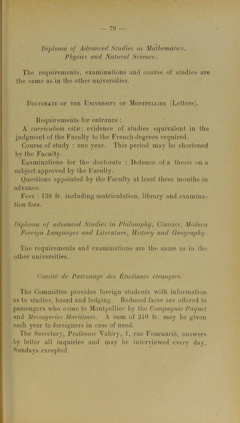 % Diploma of Advanced Studies in Mathematics, Physics and Natural Science. The requirements, examinations and course of studies are the same as in the other universities. Doctorate of the University of Montpellier (Letters). Requirements for entrance : A curriculum vitae; evidence of studies equivalent in the judgment of the Faculty to the French degrees required. Course of study : one year. This period may be shortened by the Faculty. Examinations for the doctorate : Defence of a thesis on a subject approved by the Faculty. Questions appointed by the Faculty at least three months in advance. Fees : 130 fr. including matriculation, library and examina- tion fees. Diploma of advanced Studies in Philosophy, Classics, Modern Foreign Languages and Literature, History and Geography. The requirements and examinations are the same as in the other universities. Comite cle Patronage des Eludiants etrangers. The Committee provides foreign students with information as to studies, board and lodging. Reduced fares are ottered to passengers who come to Montpellier by the Compagnie Paquet and Messageries Maritimes. A sum of 210 fr. may be given each year to foreigners in case of need. The Secretary, Professor Valery, 1, rue Fournarid, answers by letter all inquiries and may be interviewed every day, Sundays excepted.