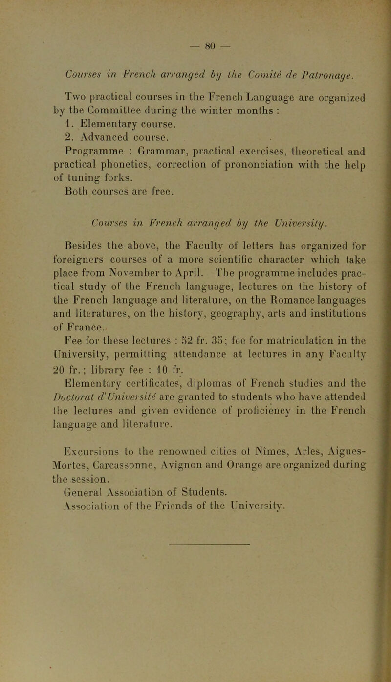 Courses in French arranged by the Comite de Patronage. Two practical courses in the French Language are organized by the Committee during the winter months : 1. Elementary course. 2. Advanced course. Programme : Grammar, practical exercises, theoretical and practical phonetics, correction of prononciation with the help of tuning forks. Both courses are free. Courses in French arranged by the University. Besides the above, the Faculty of letters has organized for foreigners courses of a more scientific character which take place from November to April. The programme includes prac- tical study of the French language, lectures on the history of the French language and literature, on the Romance languages and literatures, on the history, geography, arts and institutions of France.. Fee for these lectures : 52 fr. 35; fee for matriculation in the University, permitting attendance at lectures in any Faculty 20 fr.; library fee : 10 fr. Elementary certificates, diplomas of French studies and the Doctorat d'Universite arc granted to students who have attended the lectures and given evidence of proficiency in the French language and literature. Excursions to the renowned cities ol Nimes, Arles, Aigues- Mortes, Carcassonne, Avignon and Orange are organized during the session. General Association of Students. Association of the Friends of the University.