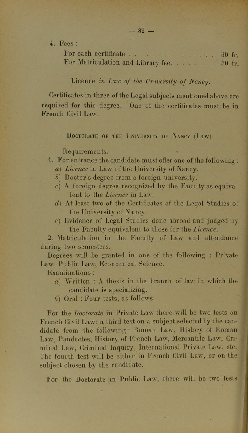 4. Fees : For each certificate 30 fr. For Matriculation and Library fee 30 fr. Licence in Law of the University of Nancy. Certificates in three of the Legal subjects mentioned above are required for this degree. One of the certificates must be in French Civil Law. Doctorate of the University of Nancy (Law). Requirements. 1. For entrance the candidate must offer one of the following : a) Licence in Law of the University of Nancy. b) Doctor’s degree from a foreign university. c) A foreign degree recognized by the Faculty as equiva- lent to the Licence in Law. d) At least two of the Certificates of the Legal Studies of the University of Nancy. e) Evidence of Legal Studies done abroad and judged by the Faculty equivalent to those for the Licence. 2. Matriculation in the Facultv of Law aud attendance during two semesters. Degrees will be granted in one of the following : Private Law, Public Law, Economical Science. Examinations : a) Written : A thesis in the branch of law in which the candidate is specializing. b) Oral : Four tests, as follows. For the Doctorate in Private Law there will be two tests on French Civil Law; a third test on a subject selected by the can- didate from the following : Roman Law, History of Roman Law, Pandectes, History of French Law, Mercantile Law, Cri- minal Law, Criminal Inquiry, International Private Law, etc. The fourth test will be either in French Civil Law, or on the subject chosen by the candidate. For the Doctorate in Public Law, there will be two tests