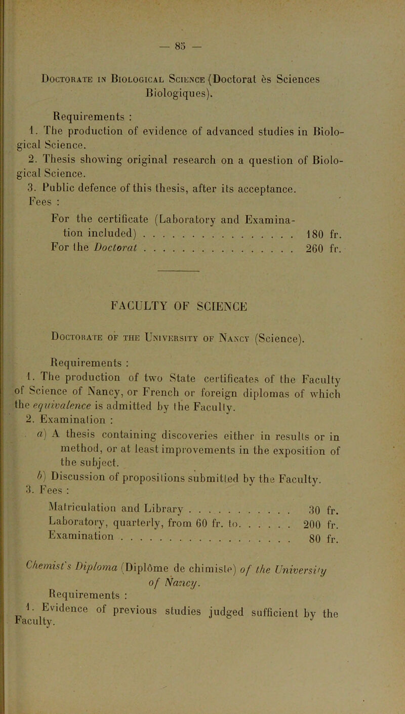 Doctorate in Biological Science (Doctorat es Sciences Bioiogiques). Requirements : 1. The production of evidence of advanced studies in Biolo- gical Science. 2. Thesis showing original research on a question of Biolo- gical Science. 3. Public defence of this thesis, after its acceptance. Fees : For the certificate (Laboratory and Examina- tion included) 180 fr. For the Doctorat 260 fr. FACULTY OF SCIENCE Doctohate of the University of Nancy (Science). Requirements : L The production of two State certificates of the Faculty of Science of Nancy, or French or foreign diplomas of which the equivalence is admitted by the Facully. 2. Examination : a) A thesis containing discoveries either in results or in method, or at least improvements in the exposition of the subject. b) Discussion of propositions submitted by the Faculty. 3. Fees : Matriculation and Library 30 fr. Laboratory, quarterly, from 60 fr. to 200 fr. Examination 80 fr. Chemist's Diploma (Diplome de chimisle) of the University of Nancy. Requirements : L Evidence of previous studies judged sufficient by the faculty. J