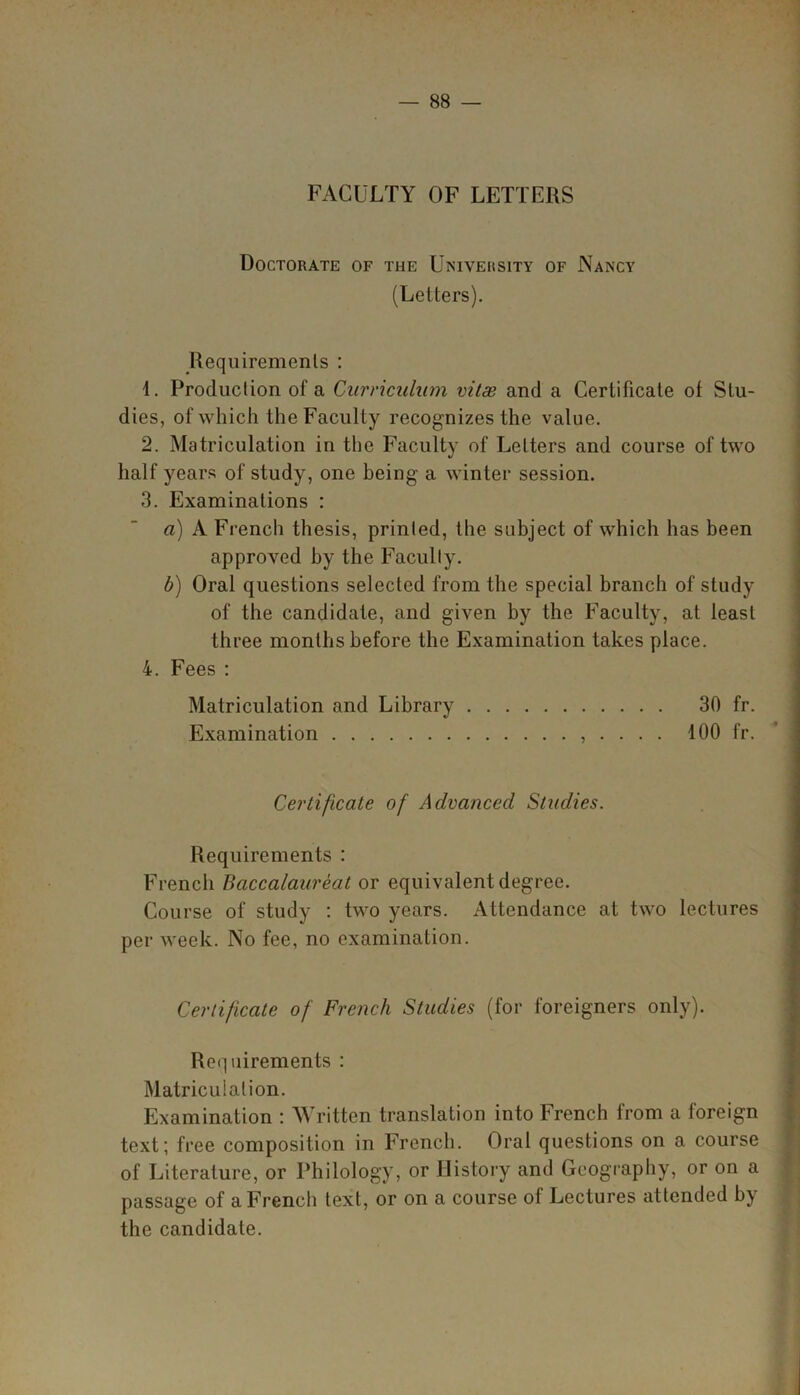 FACULTY OF LETTERS Doctorate of the University of Nancy (Letters). Requirements : 1. Production of a Curriculum vitas and a Certificate of Stu- dies, of which the Faculty recognizes the value. 2. Matriculation in the Faculty of Letters and course of two half years of study, one being a winter session. 3. Examinations : a) A French thesis, printed, the subject of which has been approved by the Faculty. b) Oral questions selected from the special branch of study of the candidate, and given by the Faculty, at least three months before the Examination takes place. 4. Fees : Matriculation and Library 30 fr. Examination , . . . . 100 fr. Certificate of Advanced Studies. Requirements : French Baccalaureat or equivalent degree. Course of study : two years. Attendance at two lectures per week. No fee, no examination. Certificate of French Studies (for foreigners only). Requirements : Matriculation. Examination : Written translation into French from a foreign text; free composition in French. Oral questions on a course of Literature, or Philology, or History and Geography, or on a passage of a French text, or on a course of Lectures attended by the candidate.