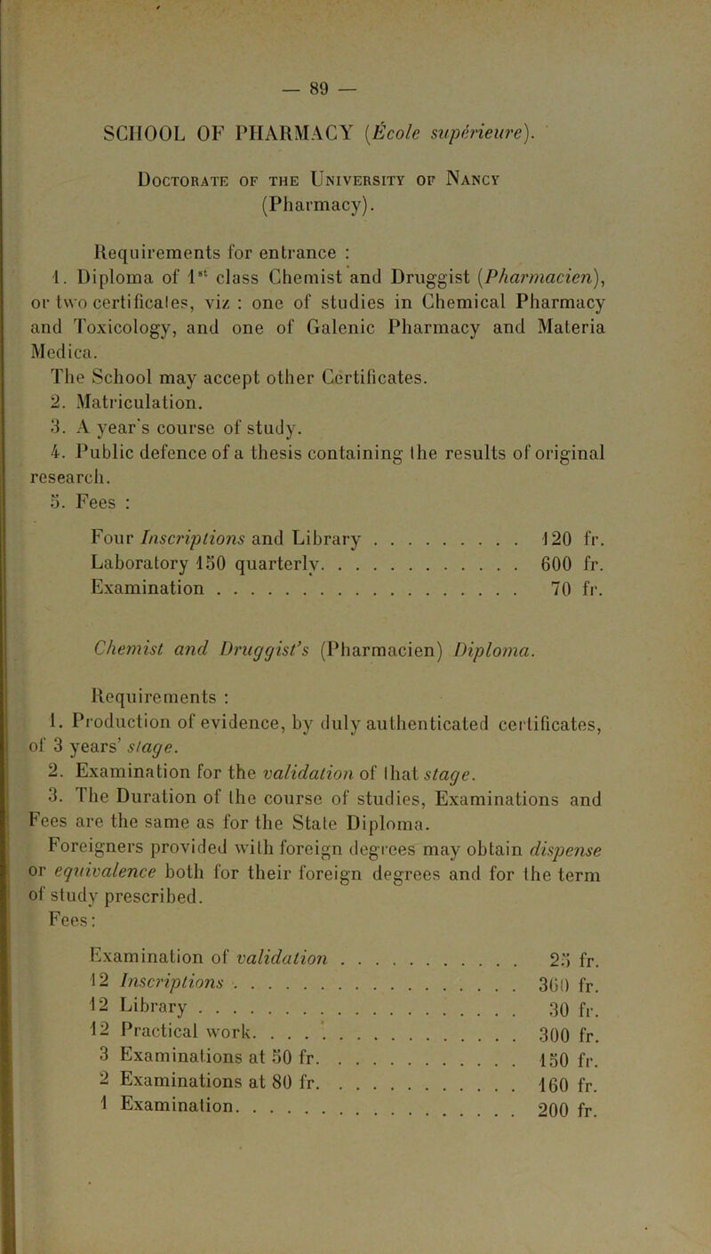 SCHOOL OF PHARMACY (Ecole svperieure). Doctorate of the University of Nancy (Pharmacy). Requirements for entrance : 1. Diploma of 1st class Chemist and Druggist (Pharmacien), or two certificaies, viz : one of studies in Chemical Pharmacy and Toxicology, and one of Galenic Pharmacy and Materia Medica. The School may accept other Certificates. 2. Matriculation. 3. A year's course of study. 4. Public defence of a thesis containing the results of original research. 3. Fees : Four Inscriptions and Library -120 fr. Laboratory 150 quarterly 600 fr. Examination 70 fr. Chemist and Druggist’s (Pharmacien) Diploma. Requirements : 1. Production of evidence, by duly authenticated certificates, of 3 years’ stage. 2. Examination for the validation of that stage. 3. The Duration of the course of studies, Examinations and Fees are the same as for the State Diploma. Foreigners provided with foreign degrees may obtain dispense or equivalence both for their foreign degrees and for the term of study prescribed. Fees: Examination of validation 23 fr. 12 Inscriptions 360 fr. 12 Library 30 fr. 12 Practical work 300 fr. 3 Examinations at 50 fr 150 fr. 2 Examinations at 80 fr 160 fr. 1 Examination 200 fr.