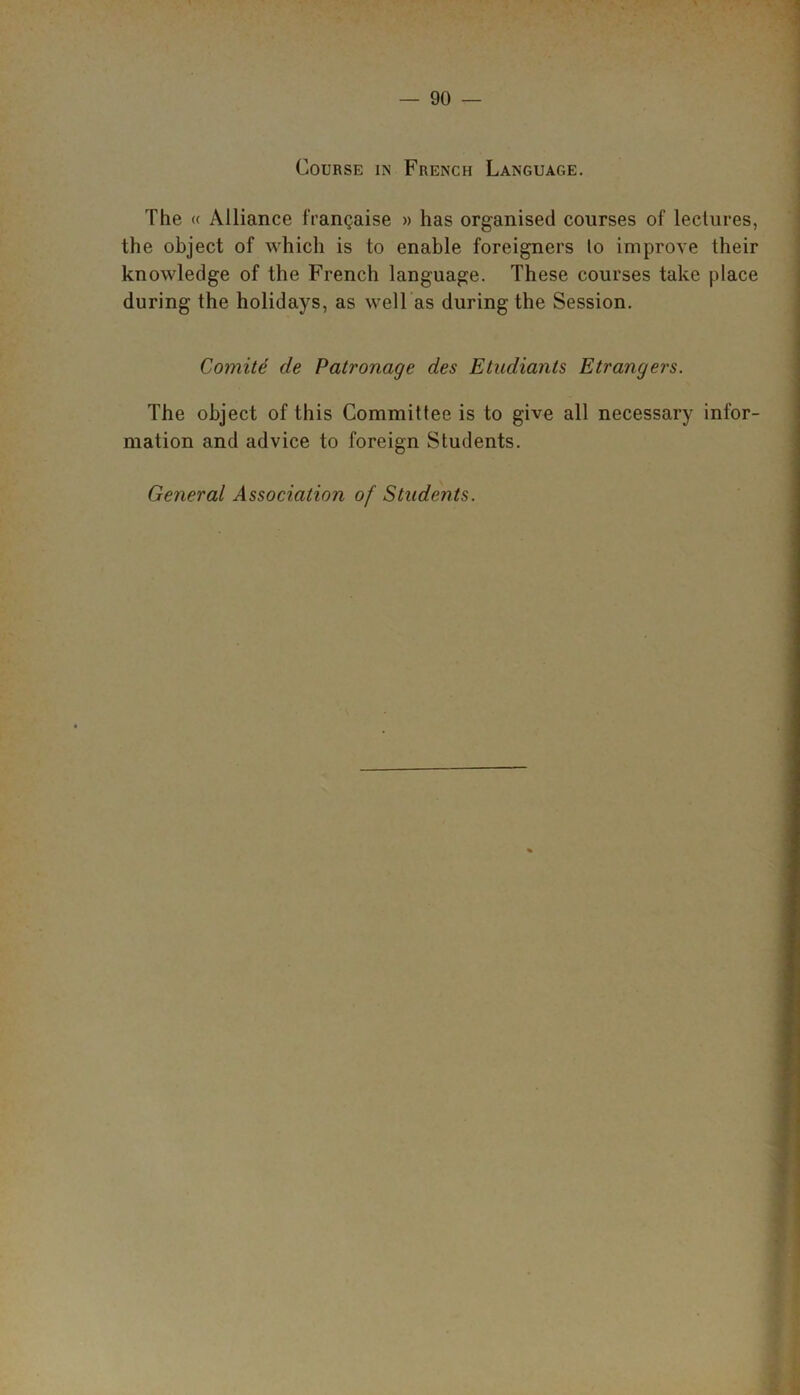 Course in French Language. The « Alliance frangaise » has organised courses of lectures, the object of which is to enable foreigners lo improve their knowledge of the French language. These courses take place during the holidays, as well as during the Session. Comite de Patronage des Etudiants Etrangers. The object of this Committee is to give all necessary infor- mation and advice to foreign Students. General Associatio?i of Students.