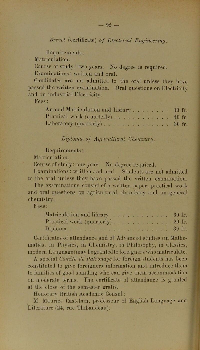 Brevet (certificate) of Electrical Engineering. Requirements: Matriculation. Course of study: two years. No degree is required. Examinations: written and oral. Candidates are not admitted to the oral unless they have passed the written examination. Oral questions on Electricity and on industrial Electricity. Fees: Annual Matriculation and library 30 fr. Practical work (quarterly) 10 fr. Laboratory (quarterly) 30 fr. Diploma of Agricultural Chemistry. Requirements: Matriculation. Course of study: one year. No degree required. Examinations: written and oral. Students are not admitted to the oral unless they have passed the vritten examination. The examinations consist of a written paper, practical work and oral questions on agricultural chemistry and on general chemistry. Fees: Matriculation and library 30 fr. Practical work (quarterly) 20 fr. Diploma 30 fr. Certificates of attendance and of Advanced studies (in Mathe- matics, in Physics, in Chemistry, in Philosophy, in Classics, modern Language) may be granted to foreigners who matriculate. A special Comite de Patronage for foreign students has been constituted to give foreigners information and introduce them to families of good standing who can give them accommodation on moderate terms. The certificate of attendance is granted at the close of the semester gratis. Honorary British Academic Consul: M. Maurice Castelain, professeur of English Language and Literature (24, rue Thibaudeau).