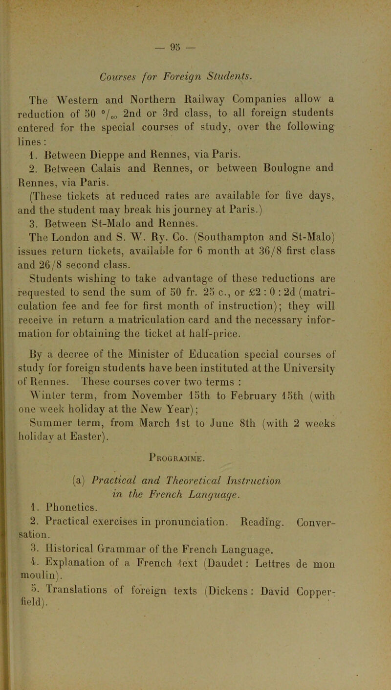 Courses for Foreign Students. The Western and Northern Railway Companies allow a reduction of 50 °/00 2nd or 3rd class, to all foreign students entered for the special courses of study, over the following lines: 1. Between Dieppe and Rennes, via Paris. 2. Between Calais and Rennes, or between Boulogne and Rennes, via Paris. (These tickets at reduced rates are available for five days, and the student may break his journey at Paris.) 3. Between St-Malo and Rennes. The London and S. W. Ry. Co. (Southampton and St-Malo) issues return tickets, available for 6 month at 36/8 first class and 26/8 second class. Students wishing to take advantage of these reductions are requested to send the sum of 50 fr. 25 c., or £2 : 0 : 2d (matri- culation fee and fee for first month of instruction); they will receive in return a matriculation card and the necessary infor- mation for obtaining the ticket at half-price. By a decree of the Minister of Education special courses of study for foreign students have been instituted at the University of Rennes. These courses cover two terms : Winter term, from November 15th to February 15th (with one week holiday at the New Year); Summer term, from March 1st to June 8th (with 2 weeks holiday at Easter). Programme. (a) Practical and Theoretical Instruction in the French Language. 1. Phonetics. 2. Practical exercises in pronunciation. Reading. Conver- sation. 3. Historical Grammar of the French Language. 4. Explanation of a French text (Daudet: Lettres de mon moulin). 5. translations ot foreign texts (Dickens: David Copper- field).