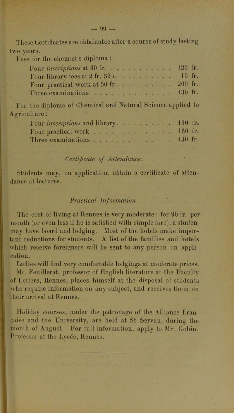 These Certificates are obtainable after a course of study lasting two years. Fees for the chemist’s diploma : Four inscriptions at 30 fr 120 fr. Four library fees at 2 fr. 50 c 10 fr. Four practical work at 50 fr 200 fr. Three examinations 130 fr. For the diploma of Chemical and Natural Science applied to Agriculture : Four inscriptions and library 130 fr. Four practical work 160 fr. Three examinations 130 fr. Certificate of Attendance. Students may, on application, obtain a certificate of atten- dance at lectures. Practical Information. The cost of living at Rennes is very moderate : for 90 fr. per month (or even less if he is satisfied with simple fare), a studen may have board and lodging. Most of the hotels make impor- tant reductions for students. A list of the families and hotels which receive foreigners will be sent to any person on appli- cation. Ladies will find very comfortable lodgings at moderate prices. Mr. Feuillerat, professor of English literature at the Faculty of Letters, Rennes, places himself at the disposal of students who require information on any subject, and receives them on lheir arrival at Rennes. Holiday courses, under the patronage of the Alliance Fran- Qaise and the University, are held at St Servan, during the month of August. For full information, apply to Mr. Gohin, Professor at the Lycde, Rennes.