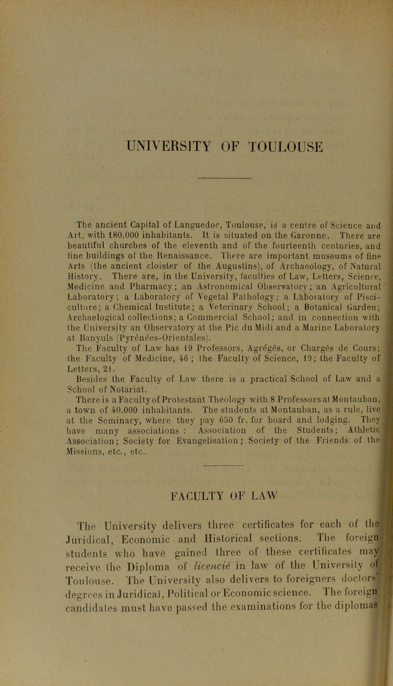 UNIVERSITY OF TOULOUSE The ancient Capital of Languedoc, Toulouse, is a centre of Science and Art, with 180.000 inhabitants. It is situated on the Garonne. There are beautiful churches of the eleventh and of the fourteenth centuries, and tine buildings of the Renaissance. There are important museums of fine Arts (the ancient cloister of the Augustins), of Archaeology, of Natural History. There are, in the University, faculties of Law, Letters, Science, Medicine and Pharmacy; an Astronomical Observatory; an Agricultural Laboratory; a Laboratory of Vegetal Pathology; a Laboratory of Pisci- culture; a Chemical Institute; a Veterinary School; a Botanical Garden; Archaelogical collections; a Commercial School; and in connection with the University an Observatory at the Pic du Midi and a Marine Laboratory at Banyuls (Pyr^nees-Orientales). The Faculty of Law has 19 Professors, Agrdgds, or Charges de Cours; the Faculty of Medicine, 46 ; the Faculty of Science, 19; the Faculty of Letters, 21. Besides the Faculty of Law there is a practical School of Law and a School of Notariat. There is a Faculty of Protestant Theology with 8 Professors al Montauban, a town of 40.000 inhabitants. The students at Montauban, as a rule, live at the Seminary, where they pay 650 fr. for board and lodging. They have many associations : Association of the Students; Athletic Association; Society for Evangelisation; Society of the Friends of the Missions, etc., etc. FACULTY OF LAW The University delivers three certificates for each of the Juridical, Economic and Historical sections. The foreign students who have gained three of these certificates may receive Ihe Diploma of licencie in law of the University of Toulouse. The University also delivers to foreigners doctors’ degrees in Juridical, Political or Economic science. 1 he loreign candidates must have passed the examinations for the diplomas