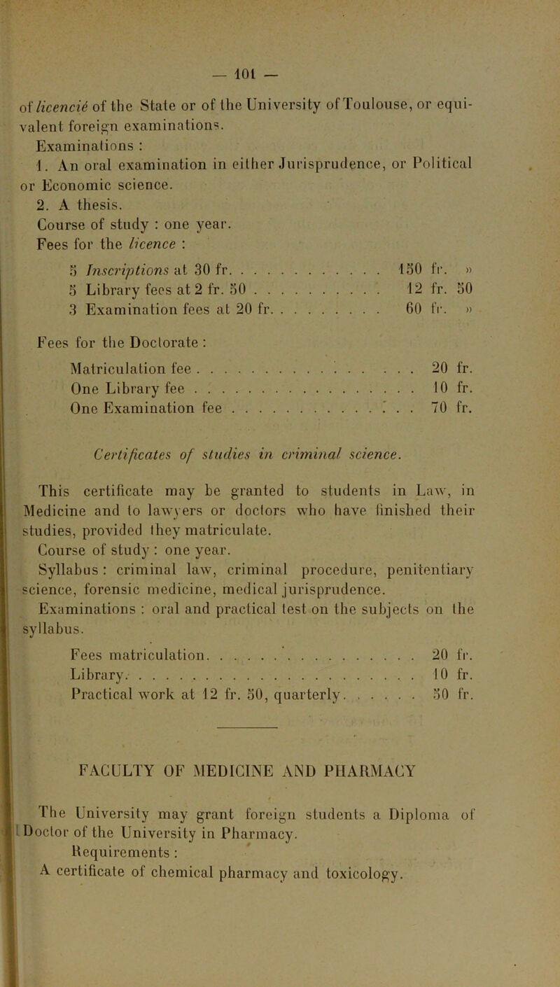 oilicencii of the State or of Ihe University of Toulouse, or equi- valent foreign examinations. Examinations : 1. An oral examination in either Jurisprudence, or Political or Economic science. 2. A thesis. Course of study : one year. Fees for the licence : S Inscriptions ill 30 fr 150 fr. » 5 Library fees at 2 fr. 50 12 fr. 50 3 Examination fees at 20 fr 60 fr. » Fees for the Doctorate : Matriculation fee 20 fr. One Library fee 10 fr. One Examination fee 70 fr. Certificates of studies in criminal science. This certificate may be granted to students in Law, in Medicine and lo lawyers or doctors who have finished their studies, provided they matriculate. Course of study : one year. Syllabus: criminal law, criminal procedure, penitentiary science, forensic medicine, medical jurisprudence. Examinations : oral and practical test on the subjects on the syllabus. Fees matriculation 20 fr. Library. 10 fr. Practical work at 12 fr. 50, quarterly 50 fr. FACULTY OF MEDICINE AND PHARMACY The University may grant foreign students a Diploma of Doclor of the University in Pharmacy. Requirements : A certificate of chemical pharmacy and toxicology.