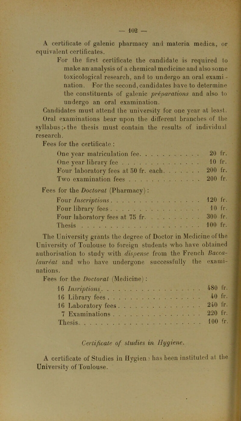 A certificate of galenic pharmacy and materia medica, or equivalent certificates. For the first certificate the candidate is required to make an analysis of a chemical medicine and also some toxicological research, and to undergo an oral exami - nation. For the second, candidates have to determine the constituents of galenic preparations and also to undergo an oral examination. Candidates must attend the university for one year at least. Oral examinations bear upon the different branches of the syllabus ;<• the thesis must contain the results of individual research. Fees for the certificate : One year matriculation fee 20 fr. One year library fee 10 fr. Four laboratory fees at 50 fr. each 200 fr. Two examination fees 200 fr. Fees for the Doctorat (Pharmacy): Four Inscriptions 120 fr. Four library fees 10 fr. Four laboratory fees at 75 fr 300 fr. Thesis 100 fr. The University giants the degree of Doctor in Medicine of the University of Toulouse to foreign students who have obtained authorisation to study with dispense from the French Bacca- laureat and who have undergone successfully the exami- nations. Fees for the Doctorat (Medicine) : 16 Insriptions 480 fr. 16 Library fees ^0 fr* 16 Laboratory fees 240 lr. 7 Examinations 220 fr. Thesis 100 tr. Certificate of studies in Hygiene. A certificate of Studies in Hygien i has been instituted at the University of Toulouse.