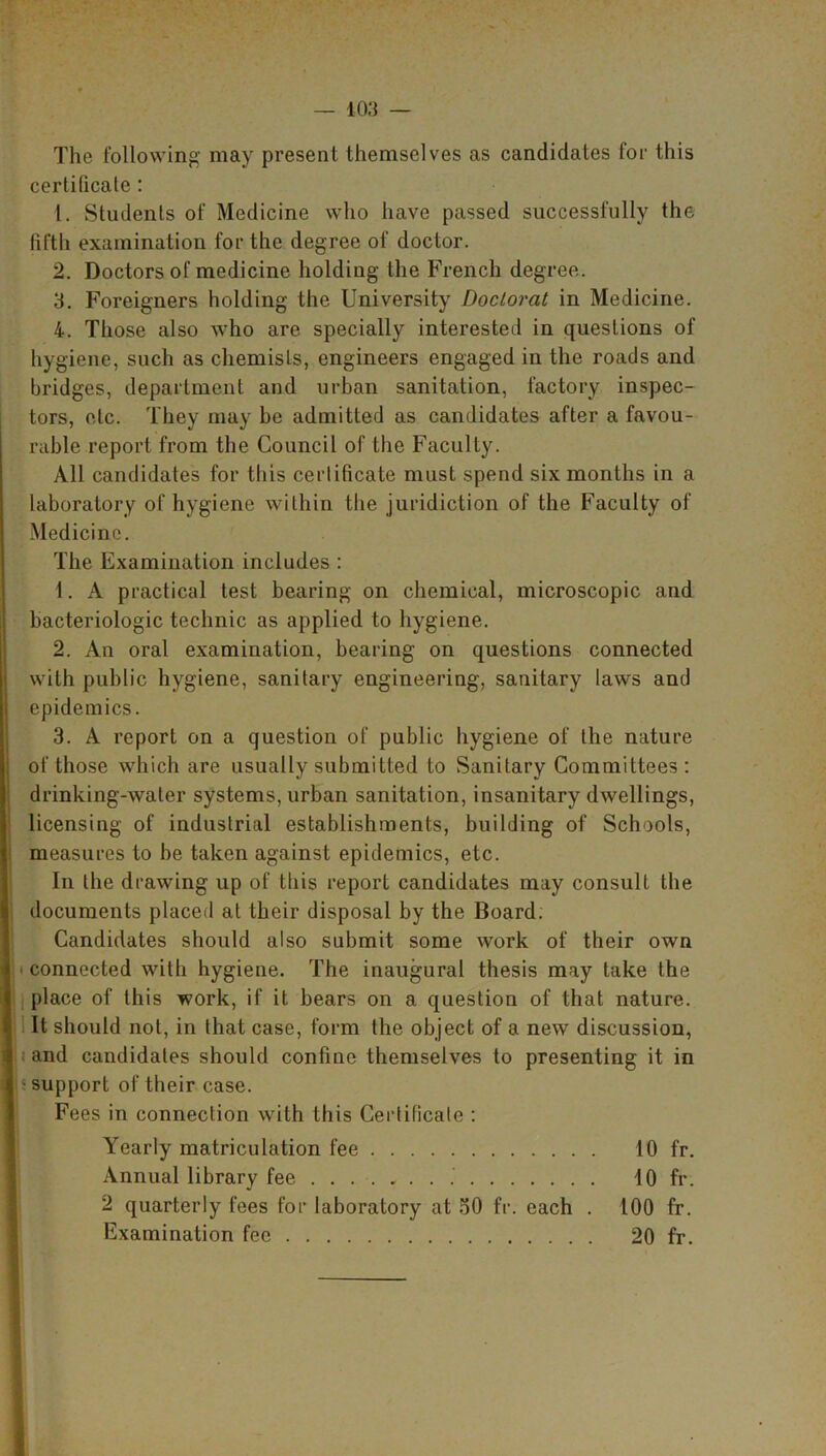 The following may present themselves as candidates for this certificate : 1. Students of Medicine who have passed successfully the fifth examination for the degree of doctor. 2. Doctors of medicine holding the French degree. 3. Foreigners holding the University Doctorat in Medicine. 4. Those also who are specially interested in questions of hygiene, such as chemists, engineers engaged in the roads and bridges, department and urban sanitation, factory inspec- tors, etc. They may be admitted as candidates after a favou- rable report from the Council of the Faculty. All candidates for this certificate must spend six months in a laboratory of hygiene within the juridiction of the Faculty of Medicine. The Examination includes : 1. A practical test bearing on chemical, microscopic and bacteriologic technic as applied to hygiene. 2. An oral examination, bearing on questions connected with public hygiene, sanitary engineering, sanitary laws and epidemics. 3. A report on a question of public hygiene of the nature of those which are usually submitted to Sanitary Committees: drinking-water systems, urban sanitation, insanitary dwellings, licensing of industrial establishments, building of Schools, measures to he taken against epidemics, etc. In the drawing up of tliis report candidates may consult the documents placed at their disposal by the Board. Candidates should also submit some work of their own connected with hygiene. The inaugural thesis may take the place of this work, if it bears on a question of that nature. It should not, in that case, form the object of a new discussion, and candidates should confine themselves to presenting it in support of their case. Fees in connection with this Certificate : Yearly matriculation fee 10 fr. Annual library fee 10 fr. 2 quarterly fees for laboratory at 50 fr. each . 100 fr. Examination fee 20 fr.