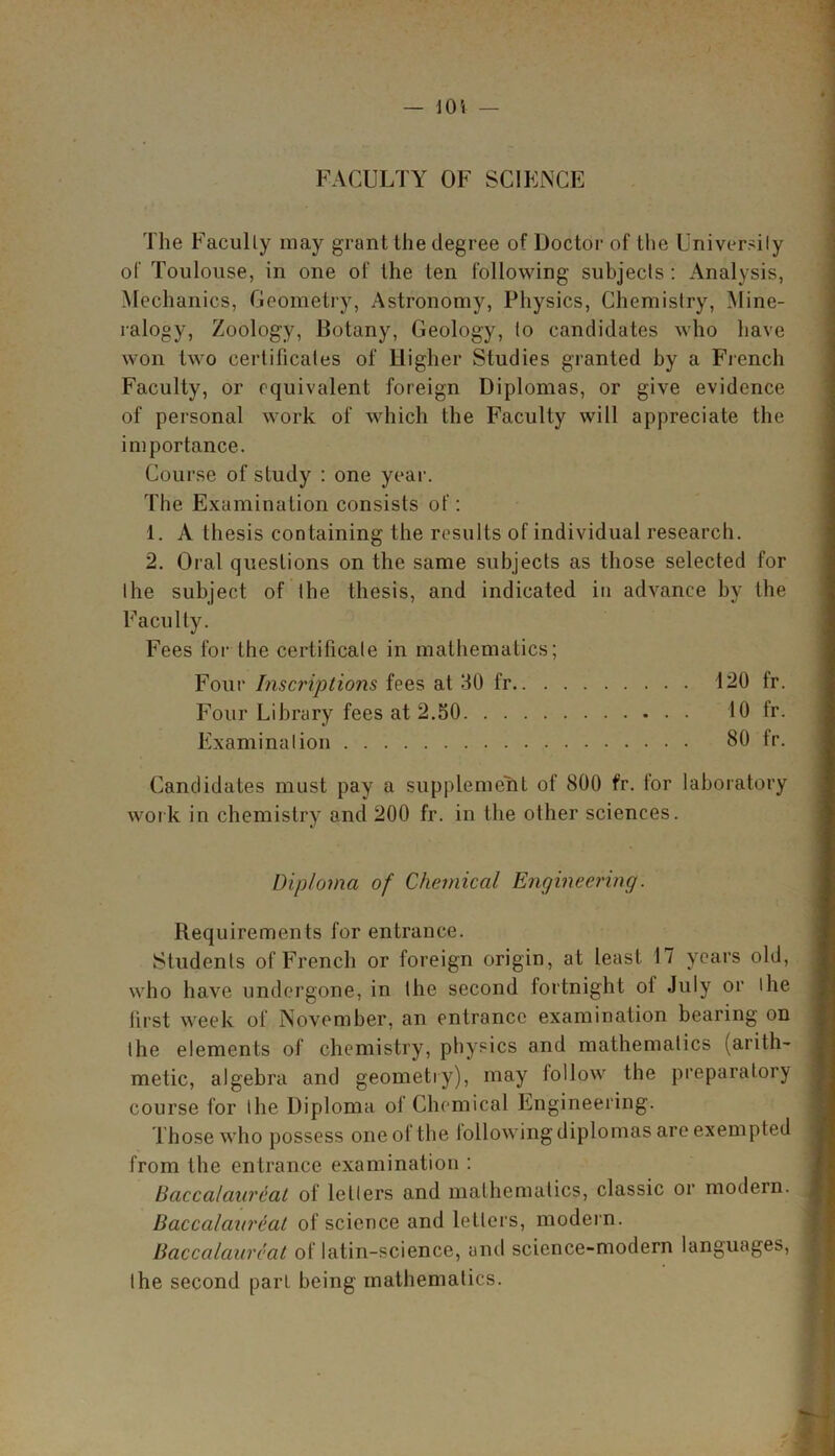 FACULTY OF SCIENCE The Faculty may grant the degree of Doctor of the University of Toulouse, in one of the ten following subjects: Analysis, Mechanics, Geometry, Astronomy, Physics, Chemistry, Mine- ralogy, Zoology, Botany, Geology, to candidates who have won two certificates of Higher Studies granted by a French Faculty, or equivalent foreign Diplomas, or give evidence of personal work of which the Faculty will appreciate the importance. Course of study : one year. The Examination consists of: 1. A thesis containing the results of individual research. 2. Oral questions on the same subjects as those selected for the subject of the thesis, and indicated in advance by the Faculty. Fees for the certificate in mathematics; Four Inscriptions fees at 30 fr 120 fr. Four Library fees at 2.50 10 fr. Examination 80 fr. Candidates must pay a supplement of 800 fr. tor laboratory work in chemistry and 200 fr. in the other sciences. Diploma of Chemical Engineering. Requirements for entrance. Students of French or foreign origin, at least 17 years old, who have undergone, in the second fortnight ol July or I he first week of November, an entrance examination bearing on the elements of chemistry, physics and mathematics (arith- metic, algebra and geometry), may lollow the preparatory course for the Diploma of Chemical Engineering. Those who possess one of the following diplomas are exempted from the entrance examination : Baccalaureat of letters and mathematics, classic or modern. Baccalaureat of science and letters, modern. Baccalaureat of latin-science, and science-modern languages, the second parL being mathematics.