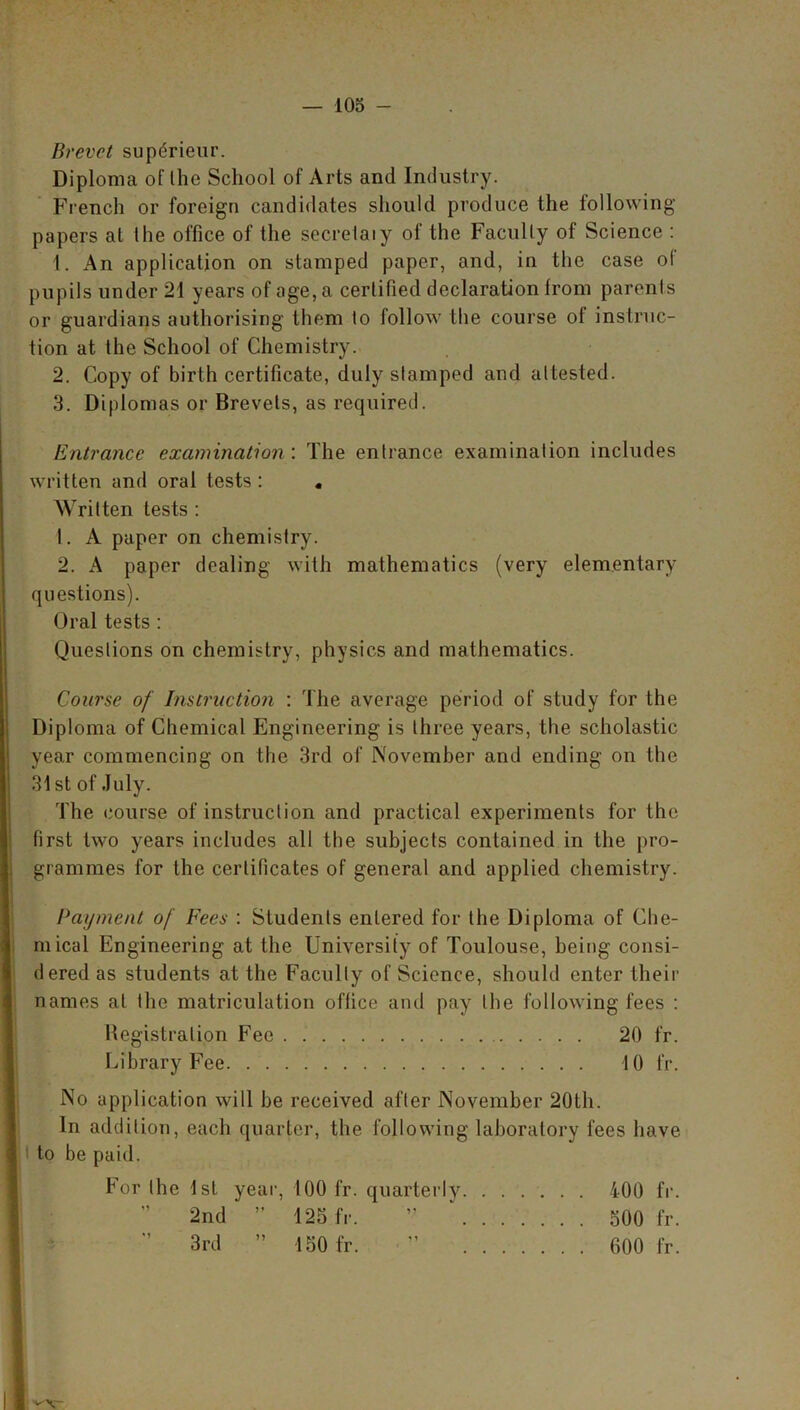 Brevet supdrieur. Diploma of the School of Arts and Industry. French or foreign candidates should produce the following papers at the office of the secretaiy of the Faculty of Science : 1. An application on stamped paper, and, in the case of pupils under 21 years of age, a certified declaration from parents or guardians authorising them to follow the course of instruc- tion at the School of Chemistry. 2. Copy of birth certificate, duly stamped and attested. 3. Diplomas or Brevets, as required. Entrance examination : The entrance examination includes written and oral tests: . Written tests : 1. A paper on chemistry. 2. A paper dealing with mathematics (very elementary questions). Oral tests : Questions on chemistry, physics and mathematics. Course of Instruction : The average period of study for the Diploma of Chemical Engineering is three years, the scholastic year commencing on the 3rd of November and ending on the 31 st of July. The course of instruction and practical experiments for the first two years includes all the subjects contained in the pro- grammes for the certificates of general and applied chemistry. Payment of Fees : Students entered for the Diploma of Che- mical Engineering at the University of Toulouse, being consi- dered as students at the Faculty of Science, should enter their names at the matriculation office and pay the following fees : Registration Fee 20 fr. Library Fee 10 fr. No application will be received after November 20th. In addition, each quarter, the following laboratory fees have to be paid. For the 1st year, 100 fr. quarterly 2nd ” 125 fr. 3rd ” 150 fr. 400 fr. 500 fr. 600 fr.